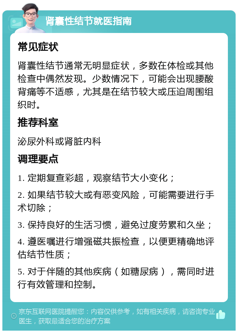 肾囊性结节就医指南 常见症状 肾囊性结节通常无明显症状，多数在体检或其他检查中偶然发现。少数情况下，可能会出现腰酸背痛等不适感，尤其是在结节较大或压迫周围组织时。 推荐科室 泌尿外科或肾脏内科 调理要点 1. 定期复查彩超，观察结节大小变化； 2. 如果结节较大或有恶变风险，可能需要进行手术切除； 3. 保持良好的生活习惯，避免过度劳累和久坐； 4. 遵医嘱进行增强磁共振检查，以便更精确地评估结节性质； 5. 对于伴随的其他疾病（如糖尿病），需同时进行有效管理和控制。