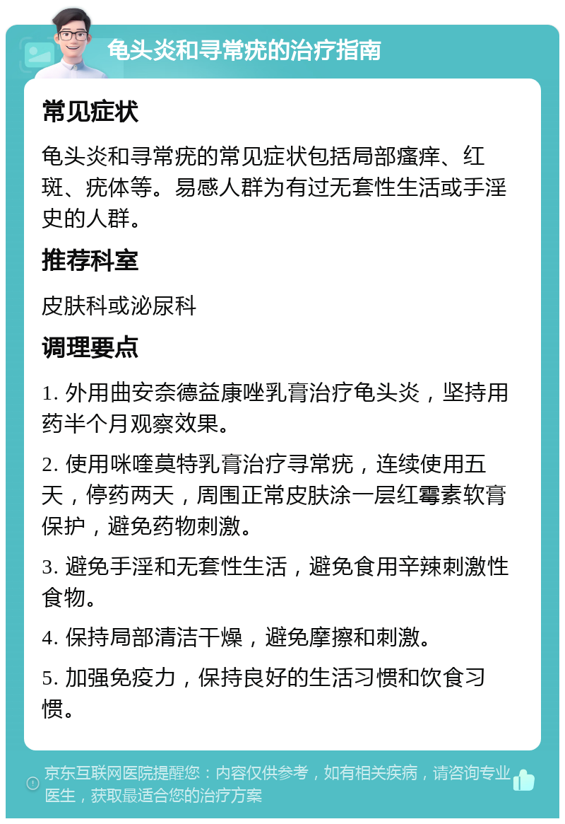 龟头炎和寻常疣的治疗指南 常见症状 龟头炎和寻常疣的常见症状包括局部瘙痒、红斑、疣体等。易感人群为有过无套性生活或手淫史的人群。 推荐科室 皮肤科或泌尿科 调理要点 1. 外用曲安奈德益康唑乳膏治疗龟头炎，坚持用药半个月观察效果。 2. 使用咪喹莫特乳膏治疗寻常疣，连续使用五天，停药两天，周围正常皮肤涂一层红霉素软膏保护，避免药物刺激。 3. 避免手淫和无套性生活，避免食用辛辣刺激性食物。 4. 保持局部清洁干燥，避免摩擦和刺激。 5. 加强免疫力，保持良好的生活习惯和饮食习惯。