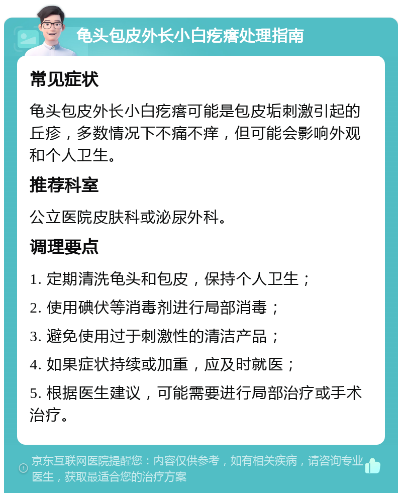 龟头包皮外长小白疙瘩处理指南 常见症状 龟头包皮外长小白疙瘩可能是包皮垢刺激引起的丘疹，多数情况下不痛不痒，但可能会影响外观和个人卫生。 推荐科室 公立医院皮肤科或泌尿外科。 调理要点 1. 定期清洗龟头和包皮，保持个人卫生； 2. 使用碘伏等消毒剂进行局部消毒； 3. 避免使用过于刺激性的清洁产品； 4. 如果症状持续或加重，应及时就医； 5. 根据医生建议，可能需要进行局部治疗或手术治疗。