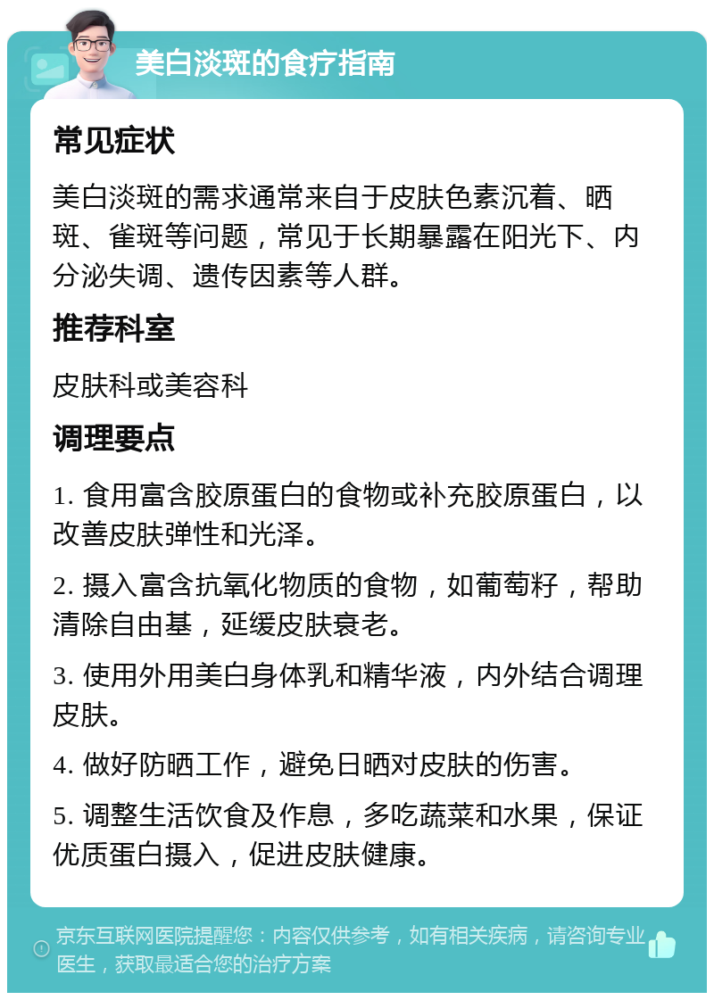 美白淡斑的食疗指南 常见症状 美白淡斑的需求通常来自于皮肤色素沉着、晒斑、雀斑等问题，常见于长期暴露在阳光下、内分泌失调、遗传因素等人群。 推荐科室 皮肤科或美容科 调理要点 1. 食用富含胶原蛋白的食物或补充胶原蛋白，以改善皮肤弹性和光泽。 2. 摄入富含抗氧化物质的食物，如葡萄籽，帮助清除自由基，延缓皮肤衰老。 3. 使用外用美白身体乳和精华液，内外结合调理皮肤。 4. 做好防晒工作，避免日晒对皮肤的伤害。 5. 调整生活饮食及作息，多吃蔬菜和水果，保证优质蛋白摄入，促进皮肤健康。