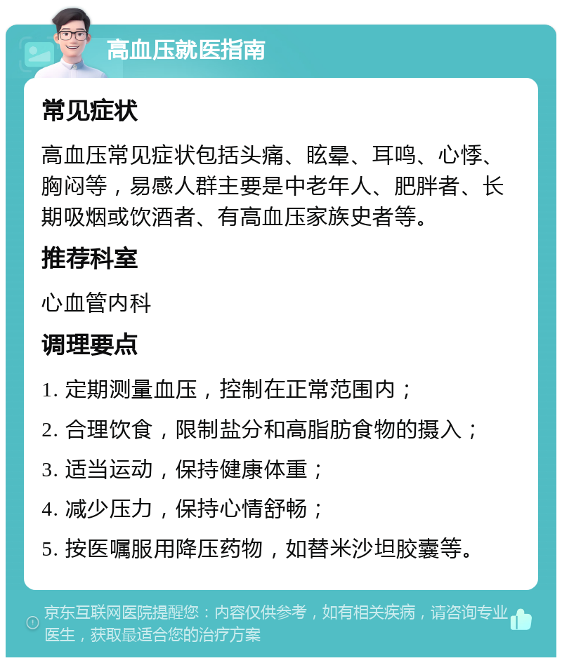 高血压就医指南 常见症状 高血压常见症状包括头痛、眩晕、耳鸣、心悸、胸闷等，易感人群主要是中老年人、肥胖者、长期吸烟或饮酒者、有高血压家族史者等。 推荐科室 心血管内科 调理要点 1. 定期测量血压，控制在正常范围内； 2. 合理饮食，限制盐分和高脂肪食物的摄入； 3. 适当运动，保持健康体重； 4. 减少压力，保持心情舒畅； 5. 按医嘱服用降压药物，如替米沙坦胶囊等。