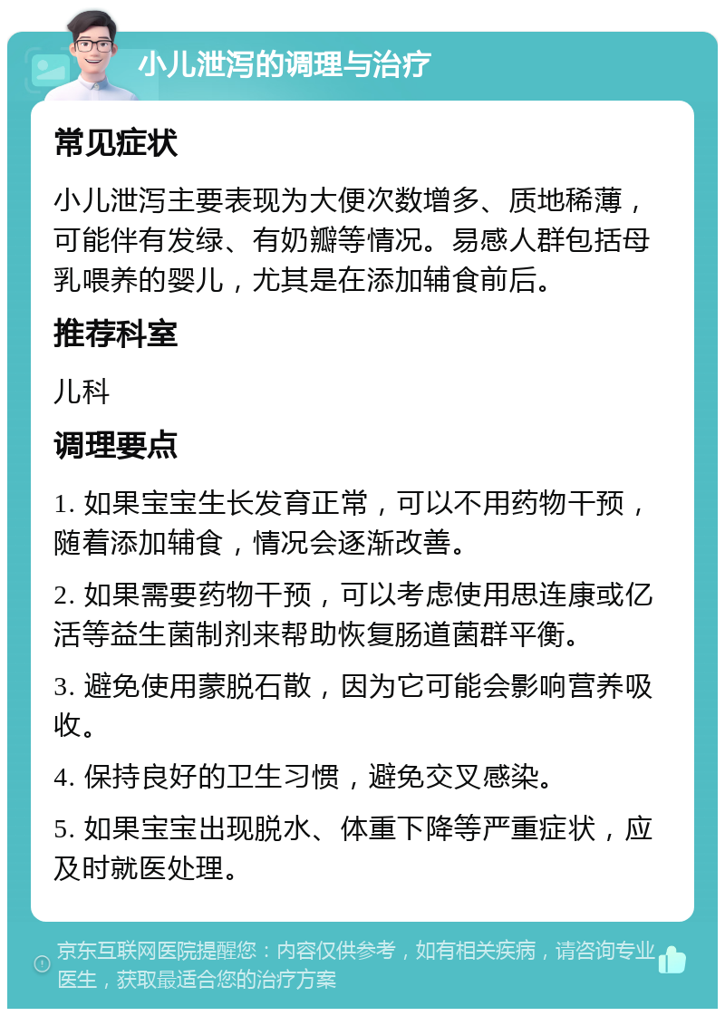 小儿泄泻的调理与治疗 常见症状 小儿泄泻主要表现为大便次数增多、质地稀薄，可能伴有发绿、有奶瓣等情况。易感人群包括母乳喂养的婴儿，尤其是在添加辅食前后。 推荐科室 儿科 调理要点 1. 如果宝宝生长发育正常，可以不用药物干预，随着添加辅食，情况会逐渐改善。 2. 如果需要药物干预，可以考虑使用思连康或亿活等益生菌制剂来帮助恢复肠道菌群平衡。 3. 避免使用蒙脱石散，因为它可能会影响营养吸收。 4. 保持良好的卫生习惯，避免交叉感染。 5. 如果宝宝出现脱水、体重下降等严重症状，应及时就医处理。