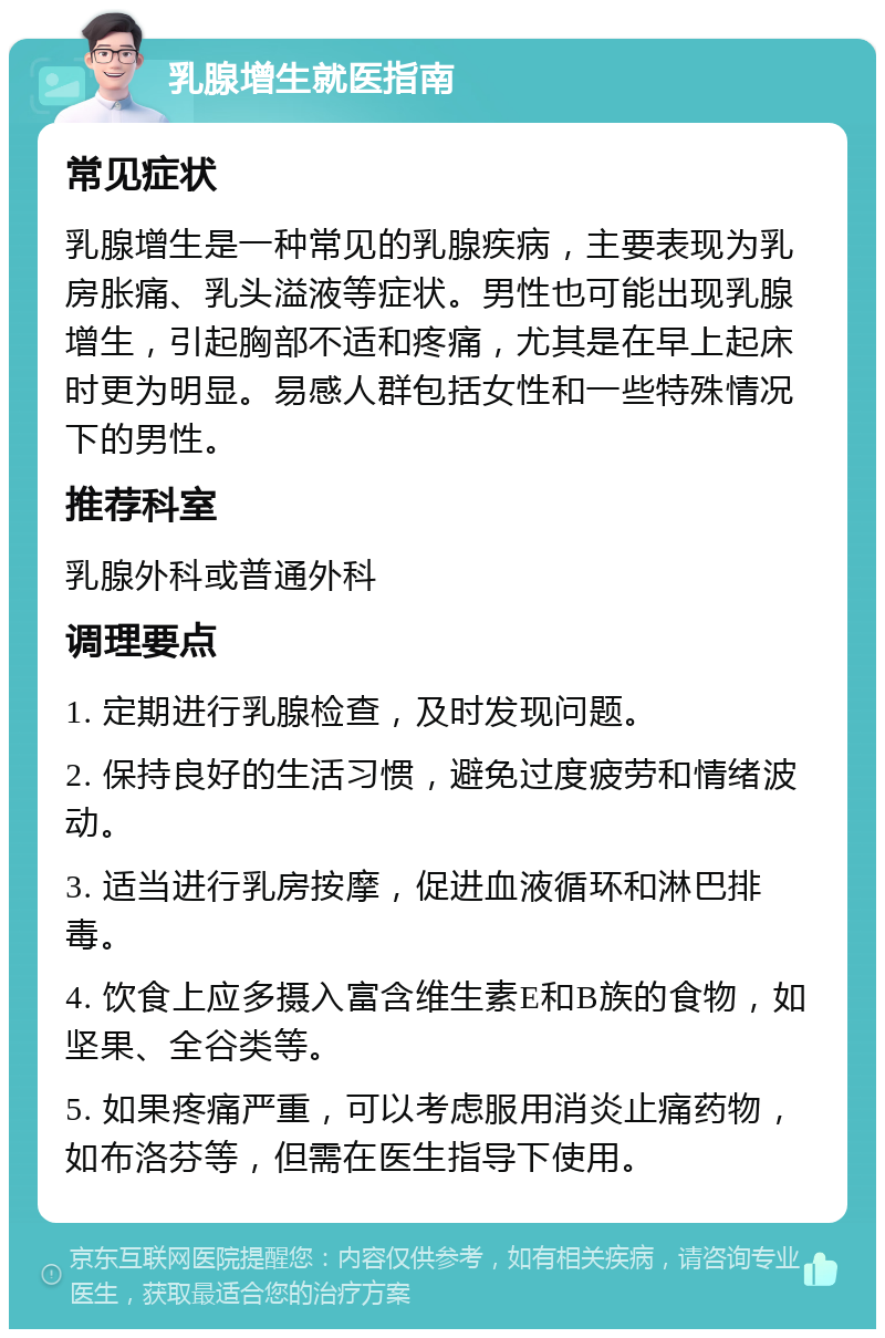 乳腺增生就医指南 常见症状 乳腺增生是一种常见的乳腺疾病，主要表现为乳房胀痛、乳头溢液等症状。男性也可能出现乳腺增生，引起胸部不适和疼痛，尤其是在早上起床时更为明显。易感人群包括女性和一些特殊情况下的男性。 推荐科室 乳腺外科或普通外科 调理要点 1. 定期进行乳腺检查，及时发现问题。 2. 保持良好的生活习惯，避免过度疲劳和情绪波动。 3. 适当进行乳房按摩，促进血液循环和淋巴排毒。 4. 饮食上应多摄入富含维生素E和B族的食物，如坚果、全谷类等。 5. 如果疼痛严重，可以考虑服用消炎止痛药物，如布洛芬等，但需在医生指导下使用。