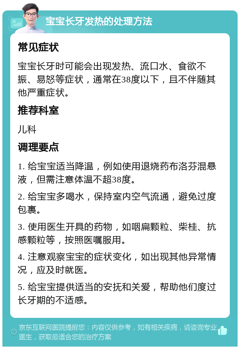 宝宝长牙发热的处理方法 常见症状 宝宝长牙时可能会出现发热、流口水、食欲不振、易怒等症状，通常在38度以下，且不伴随其他严重症状。 推荐科室 儿科 调理要点 1. 给宝宝适当降温，例如使用退烧药布洛芬混悬液，但需注意体温不超38度。 2. 给宝宝多喝水，保持室内空气流通，避免过度包裹。 3. 使用医生开具的药物，如咽扁颗粒、柴桂、抗感颗粒等，按照医嘱服用。 4. 注意观察宝宝的症状变化，如出现其他异常情况，应及时就医。 5. 给宝宝提供适当的安抚和关爱，帮助他们度过长牙期的不适感。