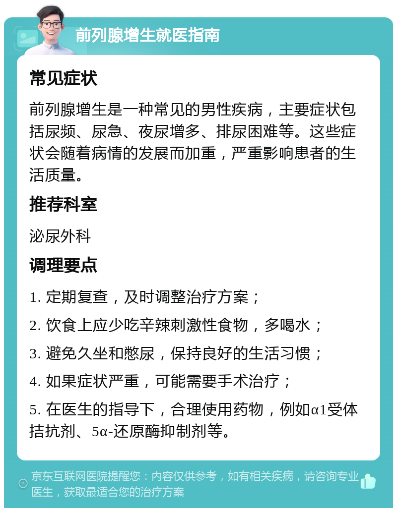 前列腺增生就医指南 常见症状 前列腺增生是一种常见的男性疾病，主要症状包括尿频、尿急、夜尿增多、排尿困难等。这些症状会随着病情的发展而加重，严重影响患者的生活质量。 推荐科室 泌尿外科 调理要点 1. 定期复查，及时调整治疗方案； 2. 饮食上应少吃辛辣刺激性食物，多喝水； 3. 避免久坐和憋尿，保持良好的生活习惯； 4. 如果症状严重，可能需要手术治疗； 5. 在医生的指导下，合理使用药物，例如α1受体拮抗剂、5α-还原酶抑制剂等。