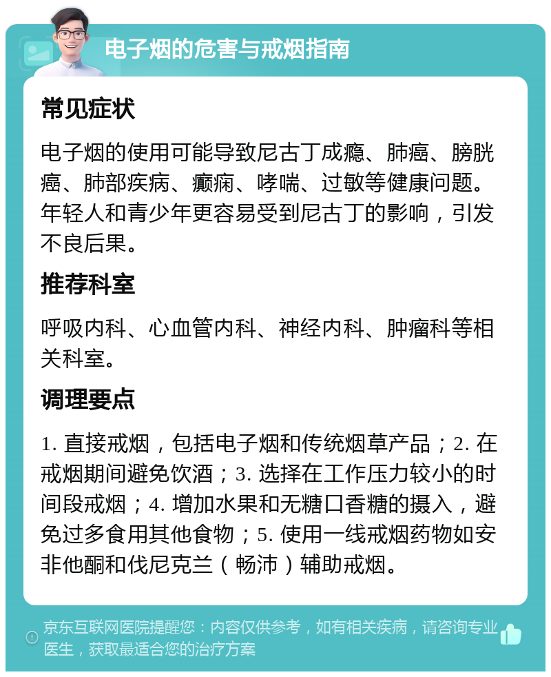 电子烟的危害与戒烟指南 常见症状 电子烟的使用可能导致尼古丁成瘾、肺癌、膀胱癌、肺部疾病、癫痫、哮喘、过敏等健康问题。年轻人和青少年更容易受到尼古丁的影响，引发不良后果。 推荐科室 呼吸内科、心血管内科、神经内科、肿瘤科等相关科室。 调理要点 1. 直接戒烟，包括电子烟和传统烟草产品；2. 在戒烟期间避免饮酒；3. 选择在工作压力较小的时间段戒烟；4. 增加水果和无糖口香糖的摄入，避免过多食用其他食物；5. 使用一线戒烟药物如安非他酮和伐尼克兰（畅沛）辅助戒烟。