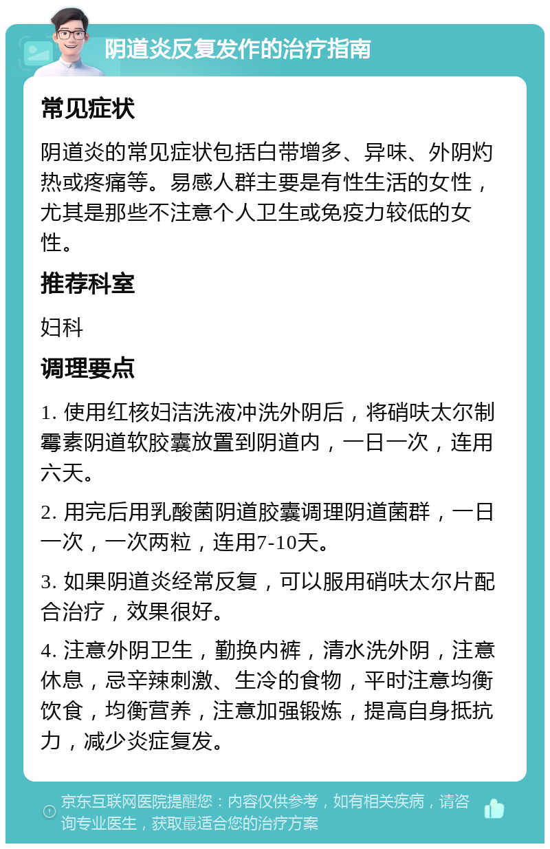 阴道炎反复发作的治疗指南 常见症状 阴道炎的常见症状包括白带增多、异味、外阴灼热或疼痛等。易感人群主要是有性生活的女性，尤其是那些不注意个人卫生或免疫力较低的女性。 推荐科室 妇科 调理要点 1. 使用红核妇洁洗液冲洗外阴后，将硝呋太尔制霉素阴道软胶囊放置到阴道内，一日一次，连用六天。 2. 用完后用乳酸菌阴道胶囊调理阴道菌群，一日一次，一次两粒，连用7-10天。 3. 如果阴道炎经常反复，可以服用硝呋太尔片配合治疗，效果很好。 4. 注意外阴卫生，勤换内裤，清水洗外阴，注意休息，忌辛辣刺激、生冷的食物，平时注意均衡饮食，均衡营养，注意加强锻炼，提高自身抵抗力，减少炎症复发。