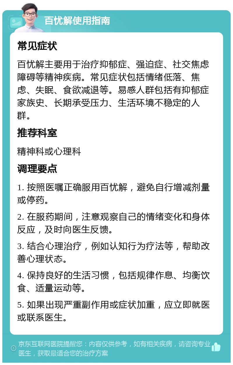 百忧解使用指南 常见症状 百忧解主要用于治疗抑郁症、强迫症、社交焦虑障碍等精神疾病。常见症状包括情绪低落、焦虑、失眠、食欲减退等。易感人群包括有抑郁症家族史、长期承受压力、生活环境不稳定的人群。 推荐科室 精神科或心理科 调理要点 1. 按照医嘱正确服用百忧解，避免自行增减剂量或停药。 2. 在服药期间，注意观察自己的情绪变化和身体反应，及时向医生反馈。 3. 结合心理治疗，例如认知行为疗法等，帮助改善心理状态。 4. 保持良好的生活习惯，包括规律作息、均衡饮食、适量运动等。 5. 如果出现严重副作用或症状加重，应立即就医或联系医生。