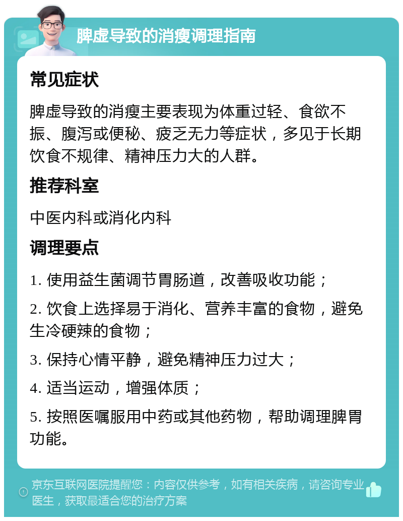 脾虚导致的消瘦调理指南 常见症状 脾虚导致的消瘦主要表现为体重过轻、食欲不振、腹泻或便秘、疲乏无力等症状，多见于长期饮食不规律、精神压力大的人群。 推荐科室 中医内科或消化内科 调理要点 1. 使用益生菌调节胃肠道，改善吸收功能； 2. 饮食上选择易于消化、营养丰富的食物，避免生冷硬辣的食物； 3. 保持心情平静，避免精神压力过大； 4. 适当运动，增强体质； 5. 按照医嘱服用中药或其他药物，帮助调理脾胃功能。