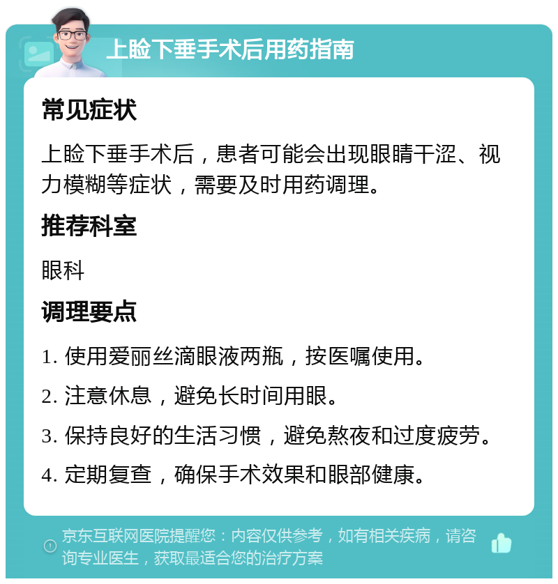 上睑下垂手术后用药指南 常见症状 上睑下垂手术后，患者可能会出现眼睛干涩、视力模糊等症状，需要及时用药调理。 推荐科室 眼科 调理要点 1. 使用爱丽丝滴眼液两瓶，按医嘱使用。 2. 注意休息，避免长时间用眼。 3. 保持良好的生活习惯，避免熬夜和过度疲劳。 4. 定期复查，确保手术效果和眼部健康。