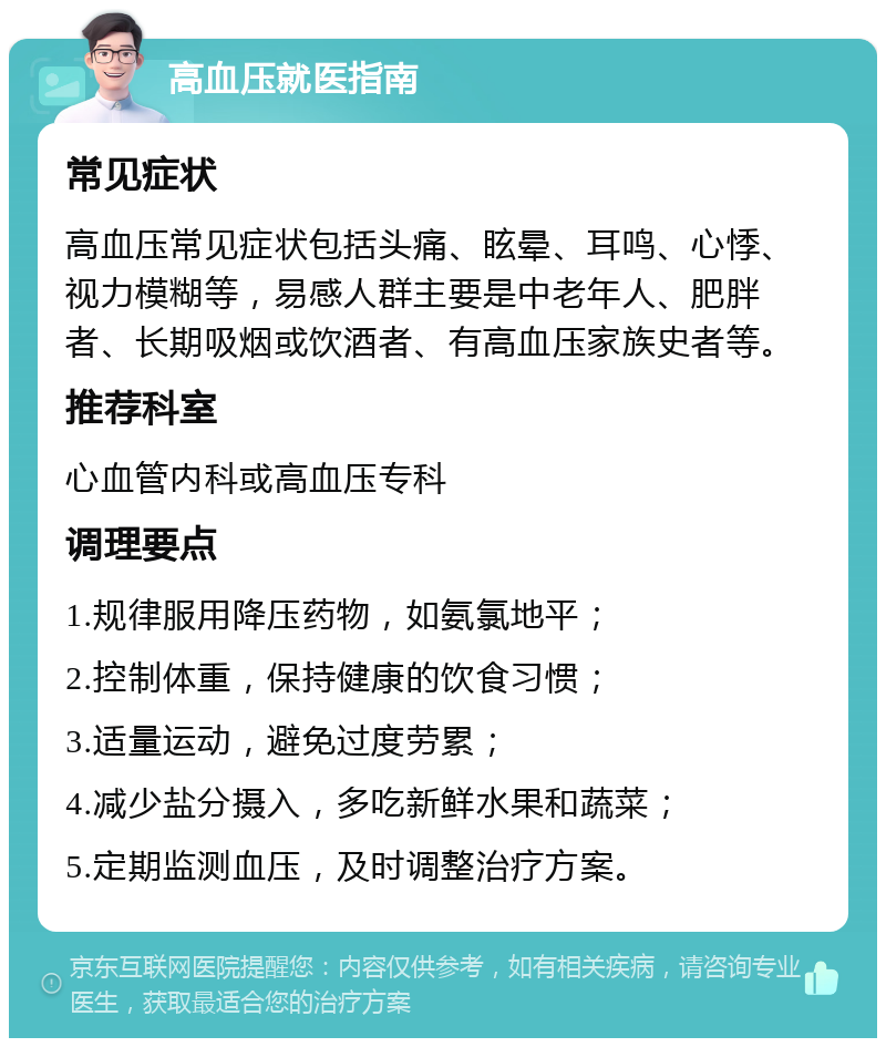 高血压就医指南 常见症状 高血压常见症状包括头痛、眩晕、耳鸣、心悸、视力模糊等，易感人群主要是中老年人、肥胖者、长期吸烟或饮酒者、有高血压家族史者等。 推荐科室 心血管内科或高血压专科 调理要点 1.规律服用降压药物，如氨氯地平； 2.控制体重，保持健康的饮食习惯； 3.适量运动，避免过度劳累； 4.减少盐分摄入，多吃新鲜水果和蔬菜； 5.定期监测血压，及时调整治疗方案。