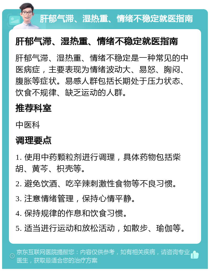 肝郁气滞、湿热重、情绪不稳定就医指南 肝郁气滞、湿热重、情绪不稳定就医指南 肝郁气滞、湿热重、情绪不稳定是一种常见的中医病症，主要表现为情绪波动大、易怒、胸闷、腹胀等症状。易感人群包括长期处于压力状态、饮食不规律、缺乏运动的人群。 推荐科室 中医科 调理要点 1. 使用中药颗粒剂进行调理，具体药物包括柴胡、黄芩、枳壳等。 2. 避免饮酒、吃辛辣刺激性食物等不良习惯。 3. 注意情绪管理，保持心情平静。 4. 保持规律的作息和饮食习惯。 5. 适当进行运动和放松活动，如散步、瑜伽等。