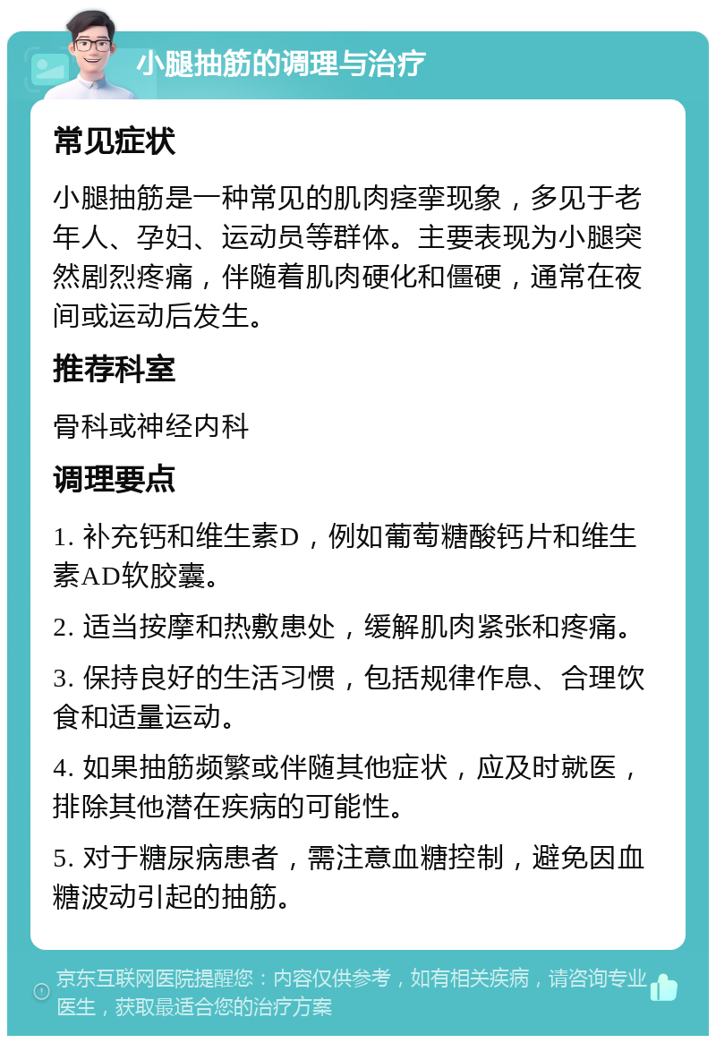 小腿抽筋的调理与治疗 常见症状 小腿抽筋是一种常见的肌肉痉挛现象，多见于老年人、孕妇、运动员等群体。主要表现为小腿突然剧烈疼痛，伴随着肌肉硬化和僵硬，通常在夜间或运动后发生。 推荐科室 骨科或神经内科 调理要点 1. 补充钙和维生素D，例如葡萄糖酸钙片和维生素AD软胶囊。 2. 适当按摩和热敷患处，缓解肌肉紧张和疼痛。 3. 保持良好的生活习惯，包括规律作息、合理饮食和适量运动。 4. 如果抽筋频繁或伴随其他症状，应及时就医，排除其他潜在疾病的可能性。 5. 对于糖尿病患者，需注意血糖控制，避免因血糖波动引起的抽筋。