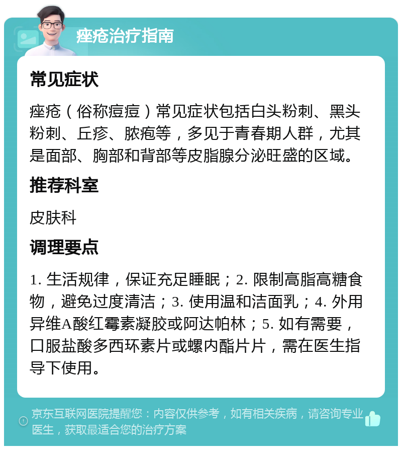 痤疮治疗指南 常见症状 痤疮（俗称痘痘）常见症状包括白头粉刺、黑头粉刺、丘疹、脓疱等，多见于青春期人群，尤其是面部、胸部和背部等皮脂腺分泌旺盛的区域。 推荐科室 皮肤科 调理要点 1. 生活规律，保证充足睡眠；2. 限制高脂高糖食物，避免过度清洁；3. 使用温和洁面乳；4. 外用异维A酸红霉素凝胶或阿达帕林；5. 如有需要，口服盐酸多西环素片或螺内酯片片，需在医生指导下使用。