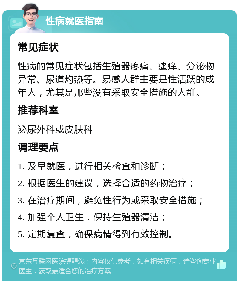 性病就医指南 常见症状 性病的常见症状包括生殖器疼痛、瘙痒、分泌物异常、尿道灼热等。易感人群主要是性活跃的成年人，尤其是那些没有采取安全措施的人群。 推荐科室 泌尿外科或皮肤科 调理要点 1. 及早就医，进行相关检查和诊断； 2. 根据医生的建议，选择合适的药物治疗； 3. 在治疗期间，避免性行为或采取安全措施； 4. 加强个人卫生，保持生殖器清洁； 5. 定期复查，确保病情得到有效控制。