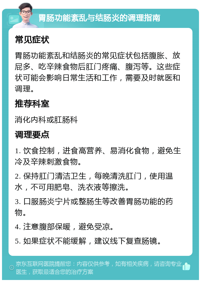 胃肠功能紊乱与结肠炎的调理指南 常见症状 胃肠功能紊乱和结肠炎的常见症状包括腹胀、放屁多、吃辛辣食物后肛门疼痛、腹泻等。这些症状可能会影响日常生活和工作，需要及时就医和调理。 推荐科室 消化内科或肛肠科 调理要点 1. 饮食控制，进食高营养、易消化食物，避免生冷及辛辣刺激食物。 2. 保持肛门清洁卫生，每晚清洗肛门，使用温水，不可用肥皂、洗衣液等擦洗。 3. 口服肠炎宁片或整肠生等改善胃肠功能的药物。 4. 注意腹部保暖，避免受凉。 5. 如果症状不能缓解，建议线下复查肠镜。