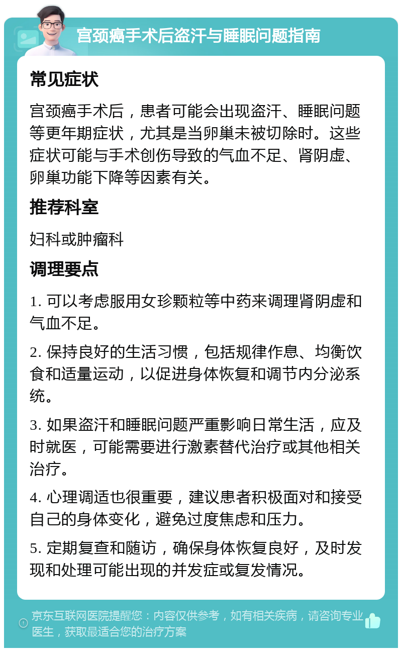 宫颈癌手术后盗汗与睡眠问题指南 常见症状 宫颈癌手术后，患者可能会出现盗汗、睡眠问题等更年期症状，尤其是当卵巢未被切除时。这些症状可能与手术创伤导致的气血不足、肾阴虚、卵巢功能下降等因素有关。 推荐科室 妇科或肿瘤科 调理要点 1. 可以考虑服用女珍颗粒等中药来调理肾阴虚和气血不足。 2. 保持良好的生活习惯，包括规律作息、均衡饮食和适量运动，以促进身体恢复和调节内分泌系统。 3. 如果盗汗和睡眠问题严重影响日常生活，应及时就医，可能需要进行激素替代治疗或其他相关治疗。 4. 心理调适也很重要，建议患者积极面对和接受自己的身体变化，避免过度焦虑和压力。 5. 定期复查和随访，确保身体恢复良好，及时发现和处理可能出现的并发症或复发情况。