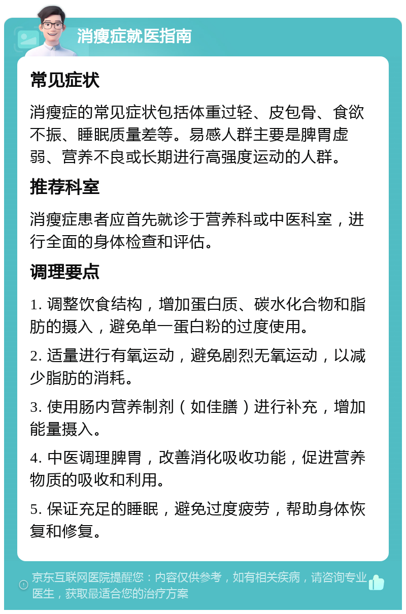 消瘦症就医指南 常见症状 消瘦症的常见症状包括体重过轻、皮包骨、食欲不振、睡眠质量差等。易感人群主要是脾胃虚弱、营养不良或长期进行高强度运动的人群。 推荐科室 消瘦症患者应首先就诊于营养科或中医科室，进行全面的身体检查和评估。 调理要点 1. 调整饮食结构，增加蛋白质、碳水化合物和脂肪的摄入，避免单一蛋白粉的过度使用。 2. 适量进行有氧运动，避免剧烈无氧运动，以减少脂肪的消耗。 3. 使用肠内营养制剂（如佳膳）进行补充，增加能量摄入。 4. 中医调理脾胃，改善消化吸收功能，促进营养物质的吸收和利用。 5. 保证充足的睡眠，避免过度疲劳，帮助身体恢复和修复。