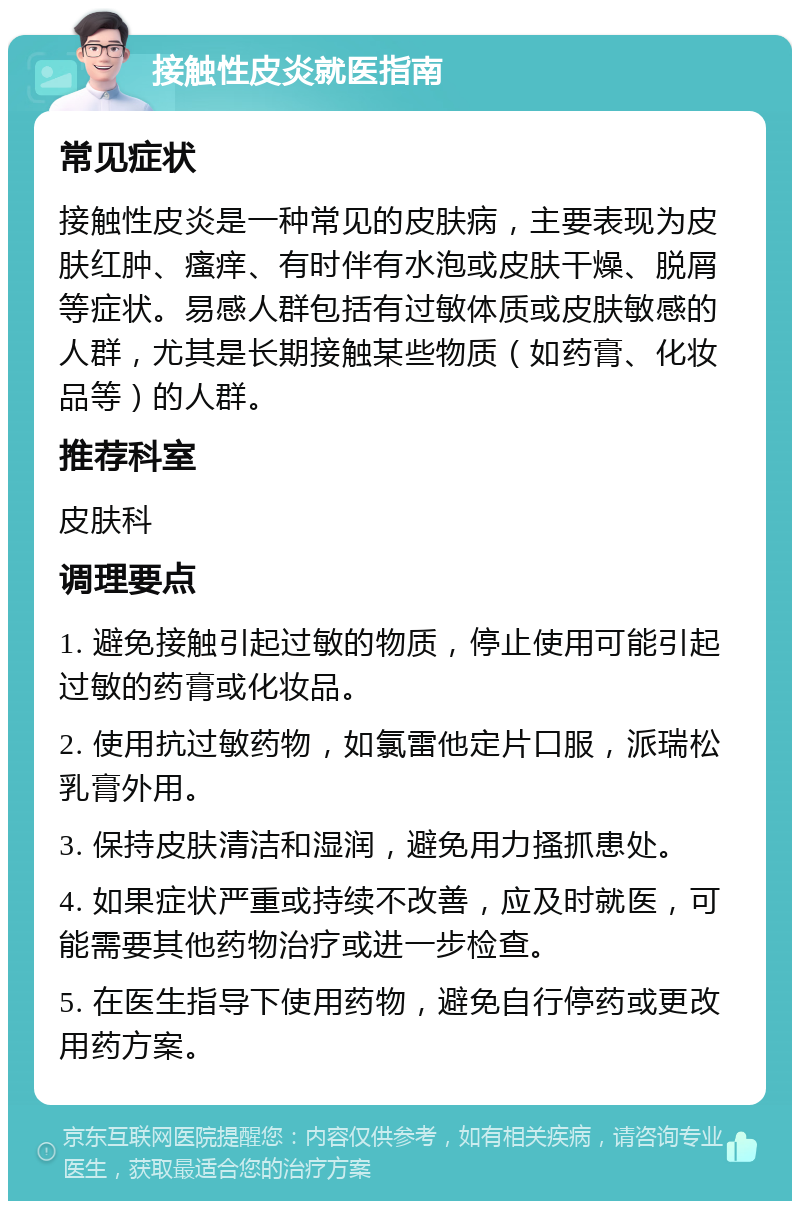 接触性皮炎就医指南 常见症状 接触性皮炎是一种常见的皮肤病，主要表现为皮肤红肿、瘙痒、有时伴有水泡或皮肤干燥、脱屑等症状。易感人群包括有过敏体质或皮肤敏感的人群，尤其是长期接触某些物质（如药膏、化妆品等）的人群。 推荐科室 皮肤科 调理要点 1. 避免接触引起过敏的物质，停止使用可能引起过敏的药膏或化妆品。 2. 使用抗过敏药物，如氯雷他定片口服，派瑞松乳膏外用。 3. 保持皮肤清洁和湿润，避免用力搔抓患处。 4. 如果症状严重或持续不改善，应及时就医，可能需要其他药物治疗或进一步检查。 5. 在医生指导下使用药物，避免自行停药或更改用药方案。