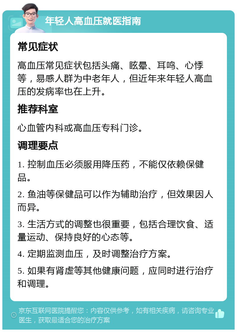 年轻人高血压就医指南 常见症状 高血压常见症状包括头痛、眩晕、耳鸣、心悸等，易感人群为中老年人，但近年来年轻人高血压的发病率也在上升。 推荐科室 心血管内科或高血压专科门诊。 调理要点 1. 控制血压必须服用降压药，不能仅依赖保健品。 2. 鱼油等保健品可以作为辅助治疗，但效果因人而异。 3. 生活方式的调整也很重要，包括合理饮食、适量运动、保持良好的心态等。 4. 定期监测血压，及时调整治疗方案。 5. 如果有肾虚等其他健康问题，应同时进行治疗和调理。