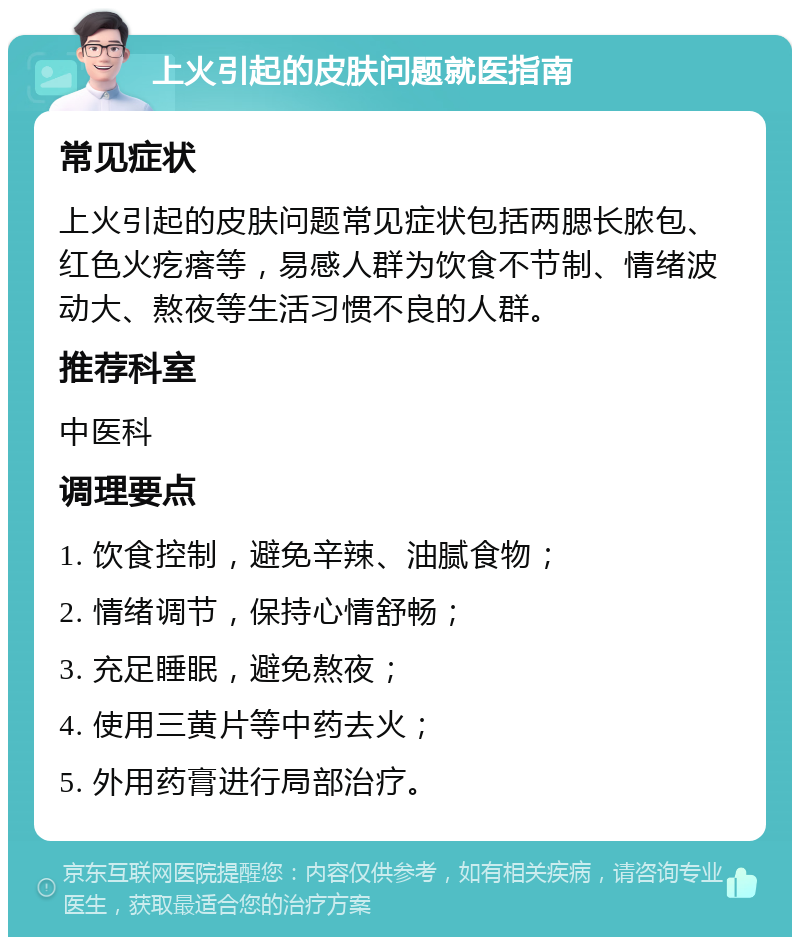 上火引起的皮肤问题就医指南 常见症状 上火引起的皮肤问题常见症状包括两腮长脓包、红色火疙瘩等，易感人群为饮食不节制、情绪波动大、熬夜等生活习惯不良的人群。 推荐科室 中医科 调理要点 1. 饮食控制，避免辛辣、油腻食物； 2. 情绪调节，保持心情舒畅； 3. 充足睡眠，避免熬夜； 4. 使用三黄片等中药去火； 5. 外用药膏进行局部治疗。