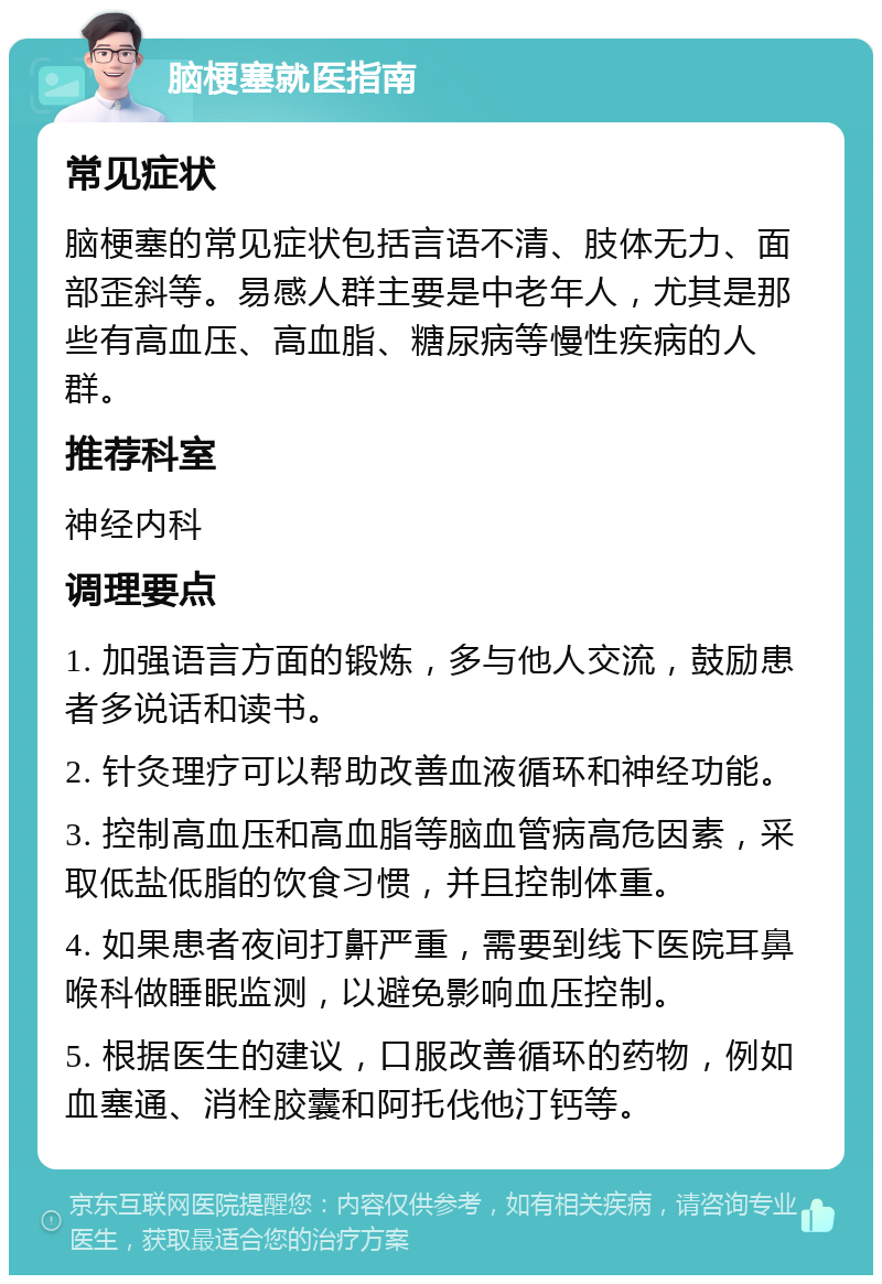 脑梗塞就医指南 常见症状 脑梗塞的常见症状包括言语不清、肢体无力、面部歪斜等。易感人群主要是中老年人，尤其是那些有高血压、高血脂、糖尿病等慢性疾病的人群。 推荐科室 神经内科 调理要点 1. 加强语言方面的锻炼，多与他人交流，鼓励患者多说话和读书。 2. 针灸理疗可以帮助改善血液循环和神经功能。 3. 控制高血压和高血脂等脑血管病高危因素，采取低盐低脂的饮食习惯，并且控制体重。 4. 如果患者夜间打鼾严重，需要到线下医院耳鼻喉科做睡眠监测，以避免影响血压控制。 5. 根据医生的建议，口服改善循环的药物，例如血塞通、消栓胶囊和阿托伐他汀钙等。