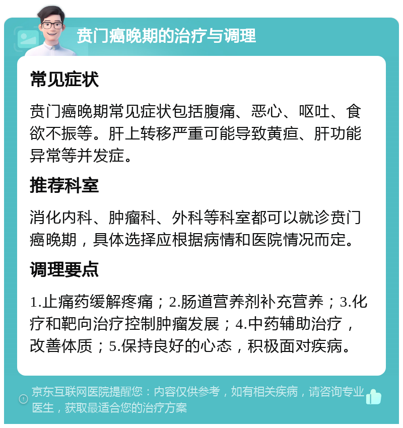 贲门癌晚期的治疗与调理 常见症状 贲门癌晚期常见症状包括腹痛、恶心、呕吐、食欲不振等。肝上转移严重可能导致黄疸、肝功能异常等并发症。 推荐科室 消化内科、肿瘤科、外科等科室都可以就诊贲门癌晚期，具体选择应根据病情和医院情况而定。 调理要点 1.止痛药缓解疼痛；2.肠道营养剂补充营养；3.化疗和靶向治疗控制肿瘤发展；4.中药辅助治疗，改善体质；5.保持良好的心态，积极面对疾病。