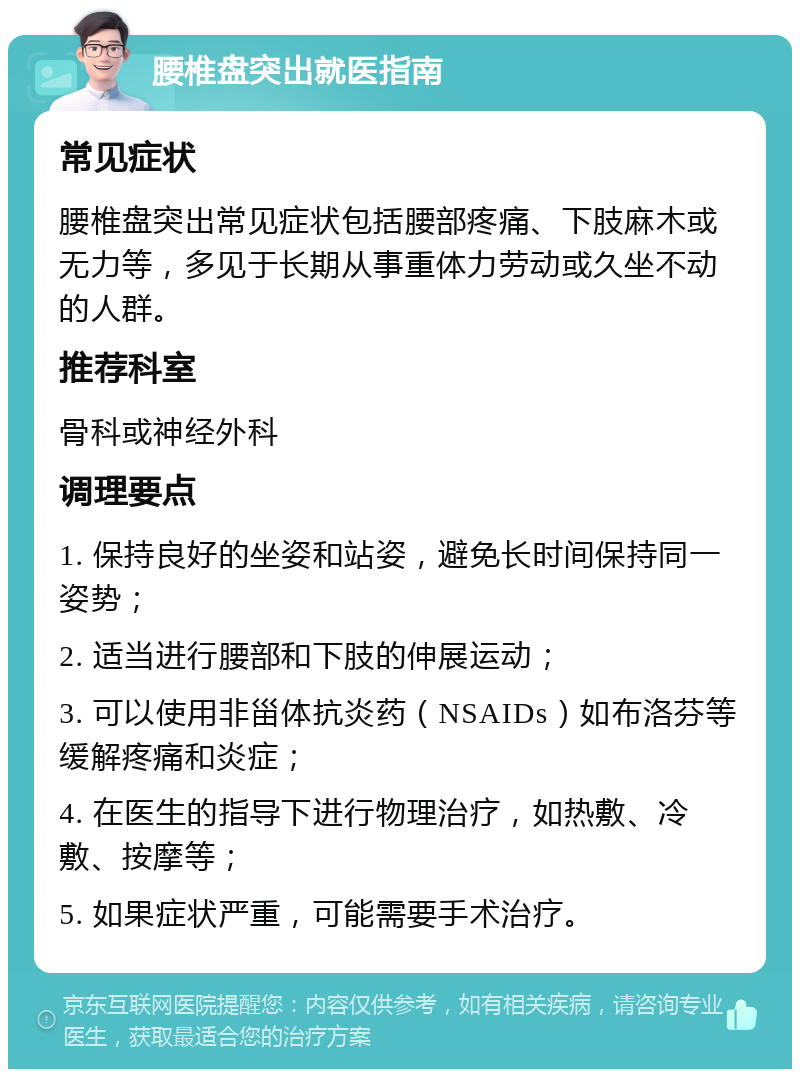 腰椎盘突出就医指南 常见症状 腰椎盘突出常见症状包括腰部疼痛、下肢麻木或无力等，多见于长期从事重体力劳动或久坐不动的人群。 推荐科室 骨科或神经外科 调理要点 1. 保持良好的坐姿和站姿，避免长时间保持同一姿势； 2. 适当进行腰部和下肢的伸展运动； 3. 可以使用非甾体抗炎药（NSAIDs）如布洛芬等缓解疼痛和炎症； 4. 在医生的指导下进行物理治疗，如热敷、冷敷、按摩等； 5. 如果症状严重，可能需要手术治疗。