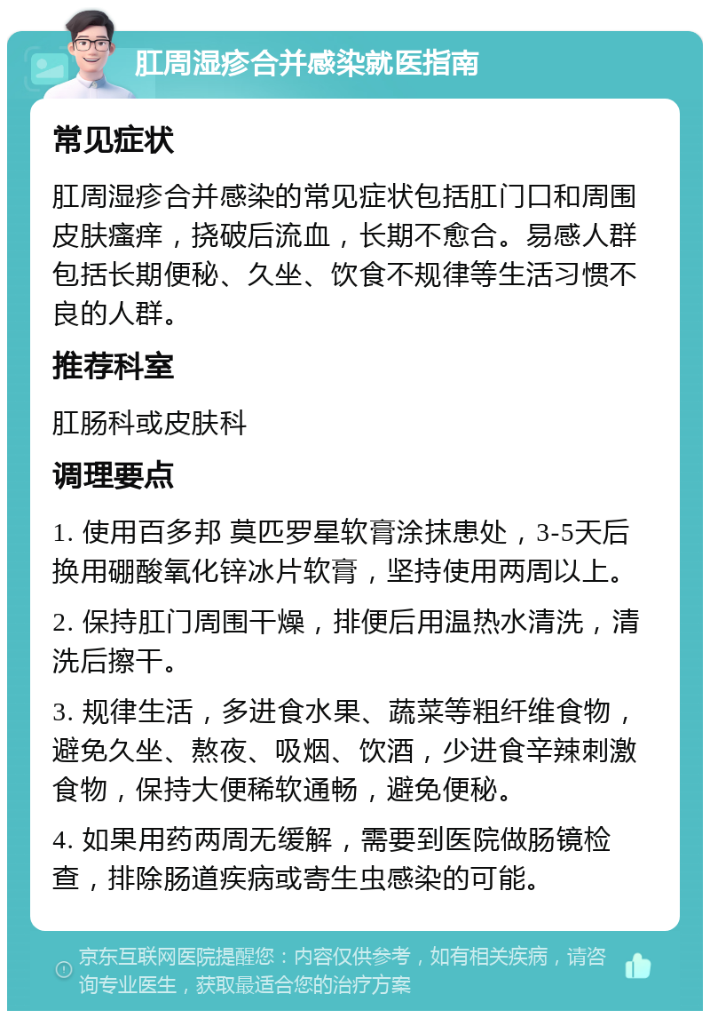 肛周湿疹合并感染就医指南 常见症状 肛周湿疹合并感染的常见症状包括肛门口和周围皮肤瘙痒，挠破后流血，长期不愈合。易感人群包括长期便秘、久坐、饮食不规律等生活习惯不良的人群。 推荐科室 肛肠科或皮肤科 调理要点 1. 使用百多邦 莫匹罗星软膏涂抹患处，3-5天后换用硼酸氧化锌冰片软膏，坚持使用两周以上。 2. 保持肛门周围干燥，排便后用温热水清洗，清洗后擦干。 3. 规律生活，多进食水果、蔬菜等粗纤维食物，避免久坐、熬夜、吸烟、饮酒，少进食辛辣刺激食物，保持大便稀软通畅，避免便秘。 4. 如果用药两周无缓解，需要到医院做肠镜检查，排除肠道疾病或寄生虫感染的可能。