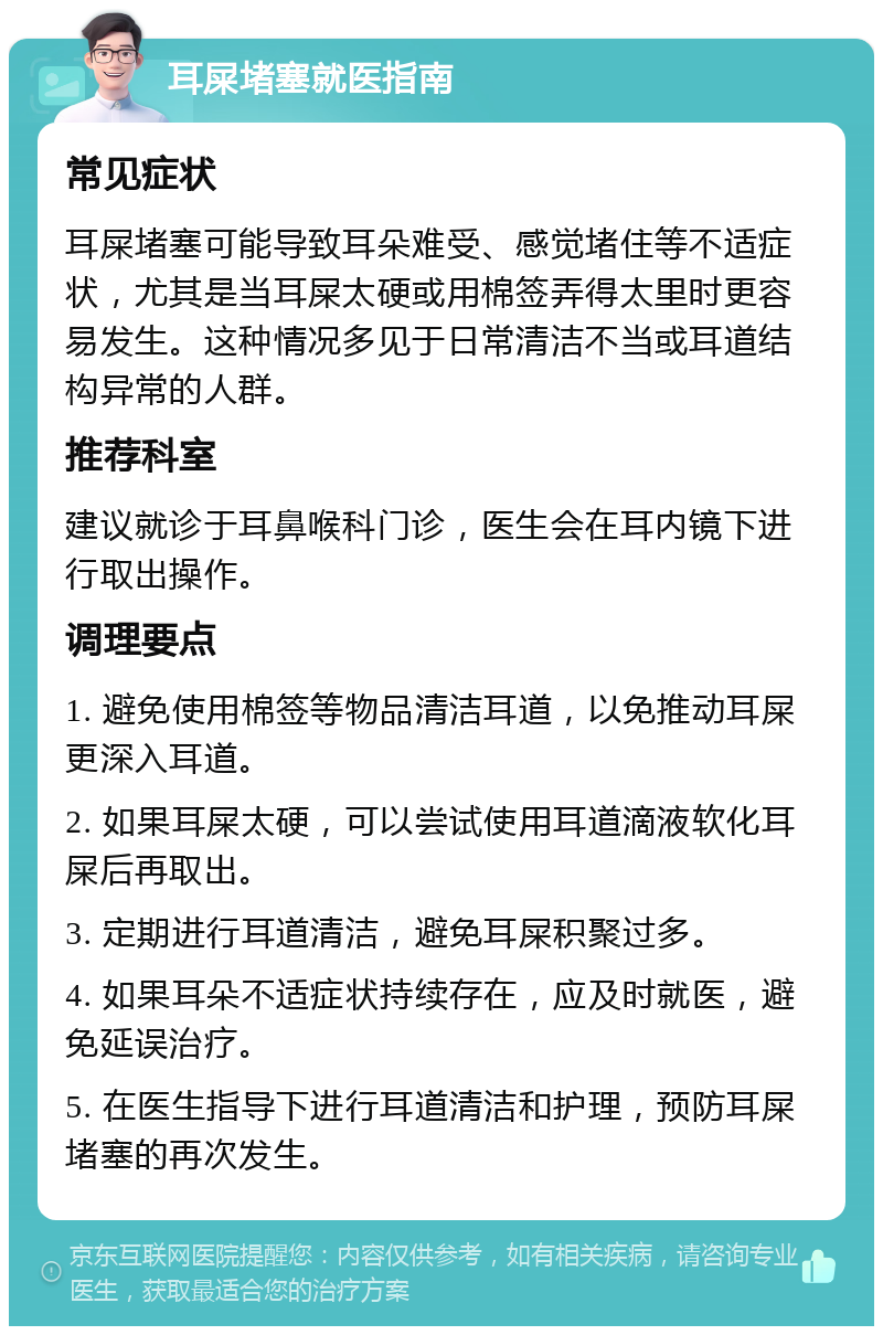 耳屎堵塞就医指南 常见症状 耳屎堵塞可能导致耳朵难受、感觉堵住等不适症状，尤其是当耳屎太硬或用棉签弄得太里时更容易发生。这种情况多见于日常清洁不当或耳道结构异常的人群。 推荐科室 建议就诊于耳鼻喉科门诊，医生会在耳内镜下进行取出操作。 调理要点 1. 避免使用棉签等物品清洁耳道，以免推动耳屎更深入耳道。 2. 如果耳屎太硬，可以尝试使用耳道滴液软化耳屎后再取出。 3. 定期进行耳道清洁，避免耳屎积聚过多。 4. 如果耳朵不适症状持续存在，应及时就医，避免延误治疗。 5. 在医生指导下进行耳道清洁和护理，预防耳屎堵塞的再次发生。