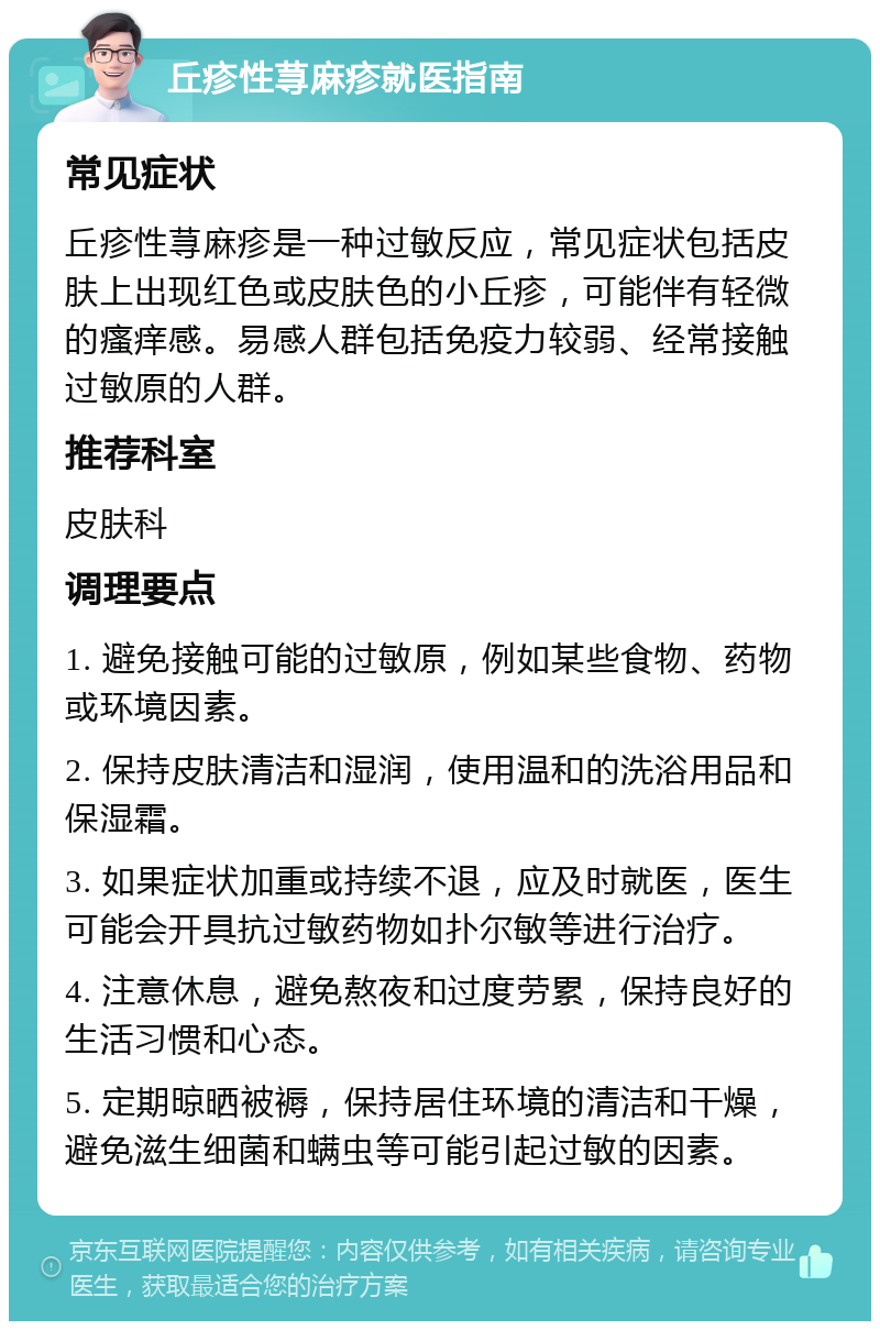 丘疹性荨麻疹就医指南 常见症状 丘疹性荨麻疹是一种过敏反应，常见症状包括皮肤上出现红色或皮肤色的小丘疹，可能伴有轻微的瘙痒感。易感人群包括免疫力较弱、经常接触过敏原的人群。 推荐科室 皮肤科 调理要点 1. 避免接触可能的过敏原，例如某些食物、药物或环境因素。 2. 保持皮肤清洁和湿润，使用温和的洗浴用品和保湿霜。 3. 如果症状加重或持续不退，应及时就医，医生可能会开具抗过敏药物如扑尔敏等进行治疗。 4. 注意休息，避免熬夜和过度劳累，保持良好的生活习惯和心态。 5. 定期晾晒被褥，保持居住环境的清洁和干燥，避免滋生细菌和螨虫等可能引起过敏的因素。