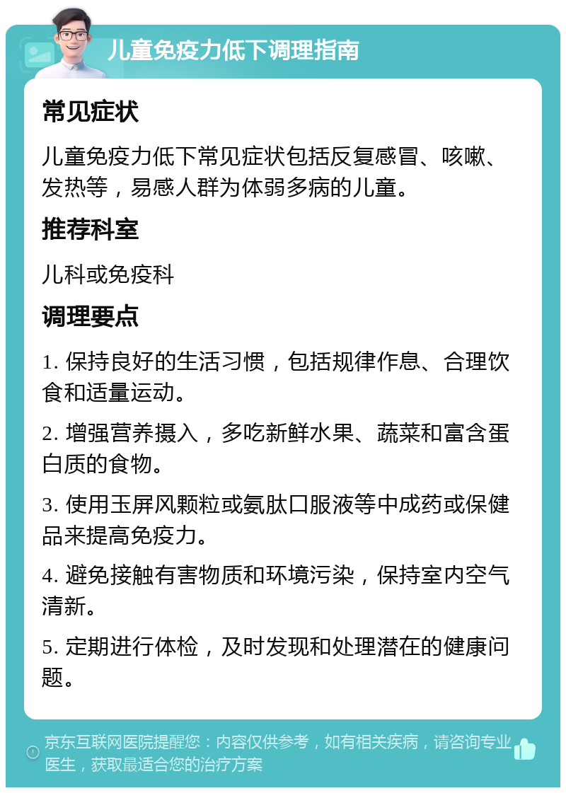 儿童免疫力低下调理指南 常见症状 儿童免疫力低下常见症状包括反复感冒、咳嗽、发热等，易感人群为体弱多病的儿童。 推荐科室 儿科或免疫科 调理要点 1. 保持良好的生活习惯，包括规律作息、合理饮食和适量运动。 2. 增强营养摄入，多吃新鲜水果、蔬菜和富含蛋白质的食物。 3. 使用玉屏风颗粒或氨肽口服液等中成药或保健品来提高免疫力。 4. 避免接触有害物质和环境污染，保持室内空气清新。 5. 定期进行体检，及时发现和处理潜在的健康问题。