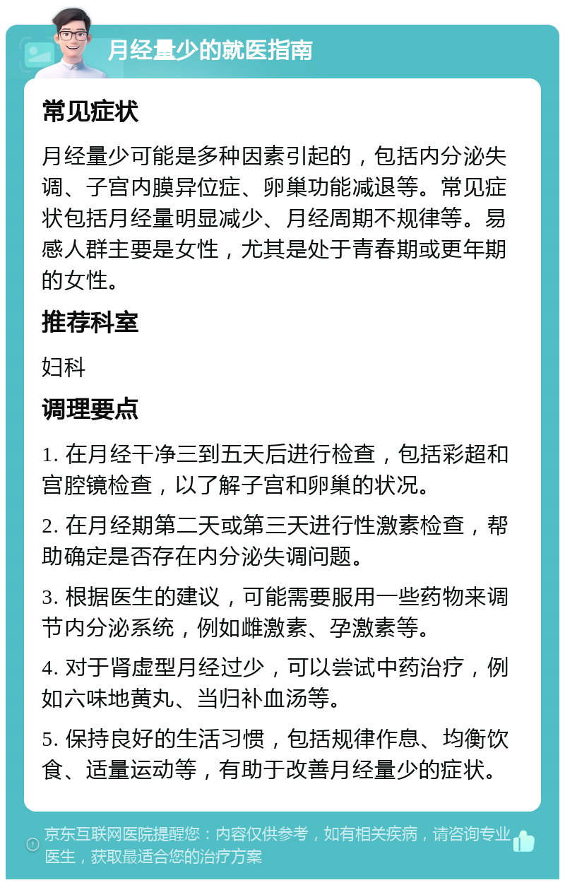 月经量少的就医指南 常见症状 月经量少可能是多种因素引起的，包括内分泌失调、子宫内膜异位症、卵巢功能减退等。常见症状包括月经量明显减少、月经周期不规律等。易感人群主要是女性，尤其是处于青春期或更年期的女性。 推荐科室 妇科 调理要点 1. 在月经干净三到五天后进行检查，包括彩超和宫腔镜检查，以了解子宫和卵巢的状况。 2. 在月经期第二天或第三天进行性激素检查，帮助确定是否存在内分泌失调问题。 3. 根据医生的建议，可能需要服用一些药物来调节内分泌系统，例如雌激素、孕激素等。 4. 对于肾虚型月经过少，可以尝试中药治疗，例如六味地黄丸、当归补血汤等。 5. 保持良好的生活习惯，包括规律作息、均衡饮食、适量运动等，有助于改善月经量少的症状。