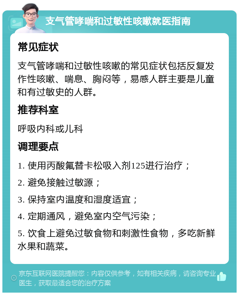 支气管哮喘和过敏性咳嗽就医指南 常见症状 支气管哮喘和过敏性咳嗽的常见症状包括反复发作性咳嗽、喘息、胸闷等，易感人群主要是儿童和有过敏史的人群。 推荐科室 呼吸内科或儿科 调理要点 1. 使用丙酸氟替卡松吸入剂125进行治疗； 2. 避免接触过敏源； 3. 保持室内温度和湿度适宜； 4. 定期通风，避免室内空气污染； 5. 饮食上避免过敏食物和刺激性食物，多吃新鲜水果和蔬菜。