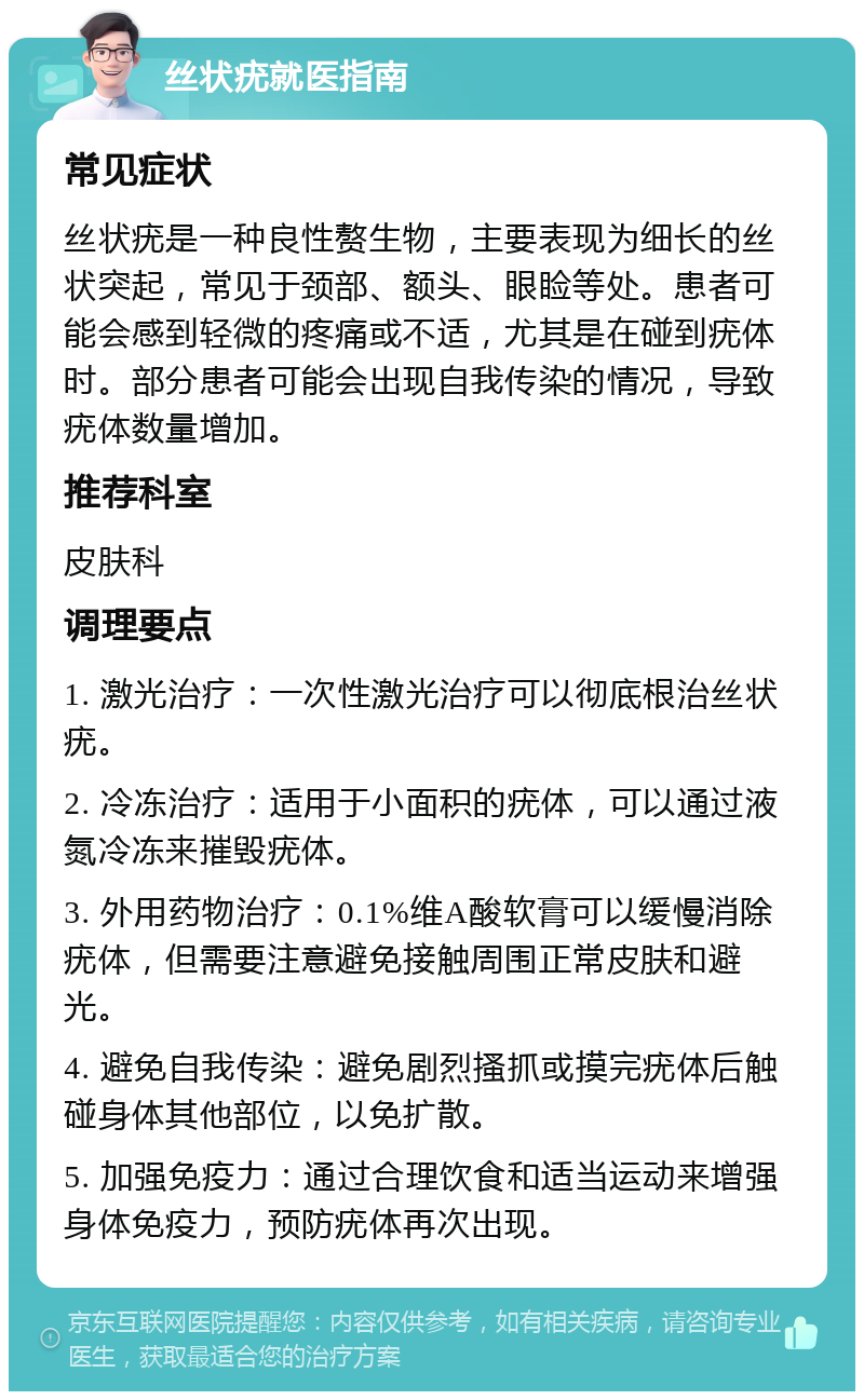 丝状疣就医指南 常见症状 丝状疣是一种良性赘生物，主要表现为细长的丝状突起，常见于颈部、额头、眼睑等处。患者可能会感到轻微的疼痛或不适，尤其是在碰到疣体时。部分患者可能会出现自我传染的情况，导致疣体数量增加。 推荐科室 皮肤科 调理要点 1. 激光治疗：一次性激光治疗可以彻底根治丝状疣。 2. 冷冻治疗：适用于小面积的疣体，可以通过液氮冷冻来摧毁疣体。 3. 外用药物治疗：0.1%维A酸软膏可以缓慢消除疣体，但需要注意避免接触周围正常皮肤和避光。 4. 避免自我传染：避免剧烈搔抓或摸完疣体后触碰身体其他部位，以免扩散。 5. 加强免疫力：通过合理饮食和适当运动来增强身体免疫力，预防疣体再次出现。