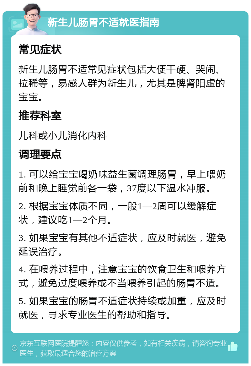 新生儿肠胃不适就医指南 常见症状 新生儿肠胃不适常见症状包括大便干硬、哭闹、拉稀等，易感人群为新生儿，尤其是脾肾阳虚的宝宝。 推荐科室 儿科或小儿消化内科 调理要点 1. 可以给宝宝喝奶味益生菌调理肠胃，早上喂奶前和晚上睡觉前各一袋，37度以下温水冲服。 2. 根据宝宝体质不同，一般1—2周可以缓解症状，建议吃1—2个月。 3. 如果宝宝有其他不适症状，应及时就医，避免延误治疗。 4. 在喂养过程中，注意宝宝的饮食卫生和喂养方式，避免过度喂养或不当喂养引起的肠胃不适。 5. 如果宝宝的肠胃不适症状持续或加重，应及时就医，寻求专业医生的帮助和指导。