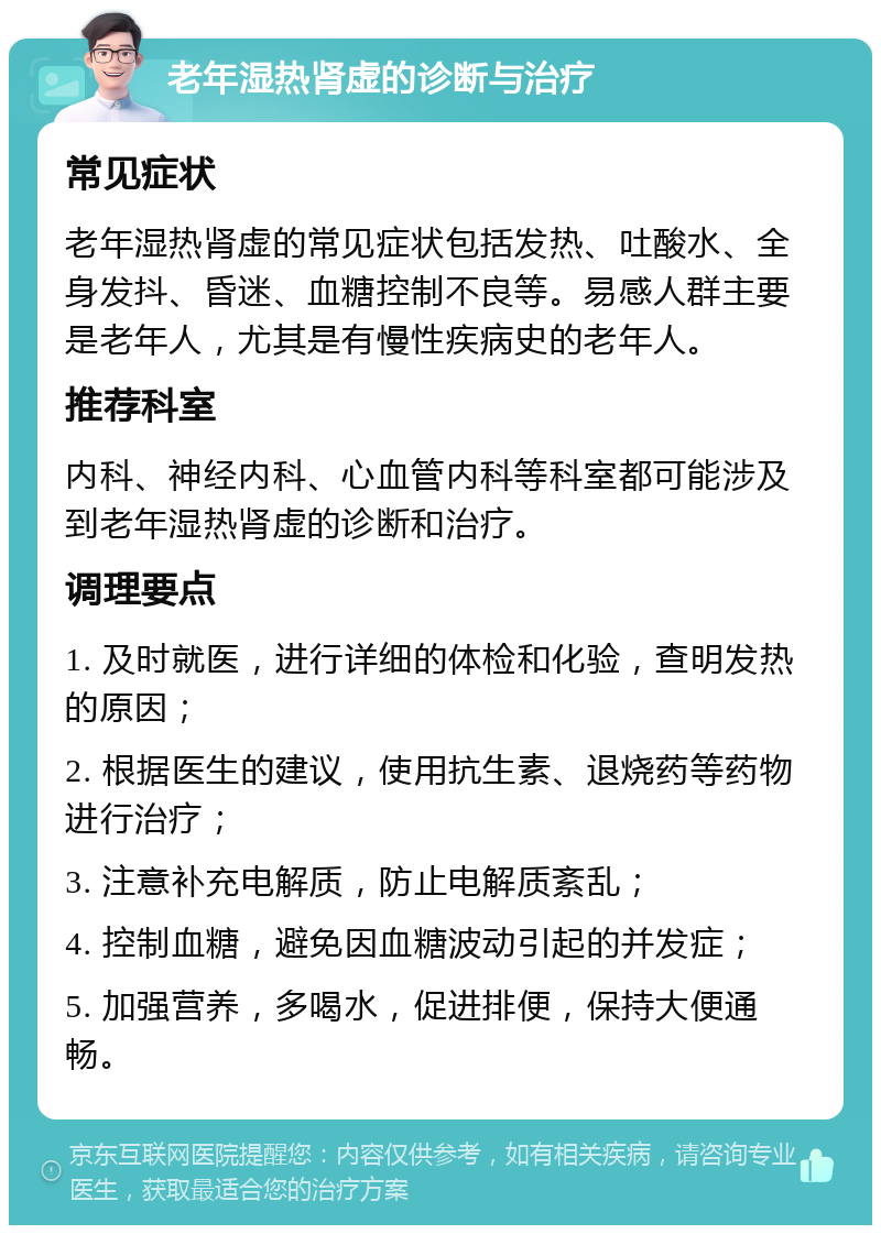 老年湿热肾虚的诊断与治疗 常见症状 老年湿热肾虚的常见症状包括发热、吐酸水、全身发抖、昏迷、血糖控制不良等。易感人群主要是老年人，尤其是有慢性疾病史的老年人。 推荐科室 内科、神经内科、心血管内科等科室都可能涉及到老年湿热肾虚的诊断和治疗。 调理要点 1. 及时就医，进行详细的体检和化验，查明发热的原因； 2. 根据医生的建议，使用抗生素、退烧药等药物进行治疗； 3. 注意补充电解质，防止电解质紊乱； 4. 控制血糖，避免因血糖波动引起的并发症； 5. 加强营养，多喝水，促进排便，保持大便通畅。