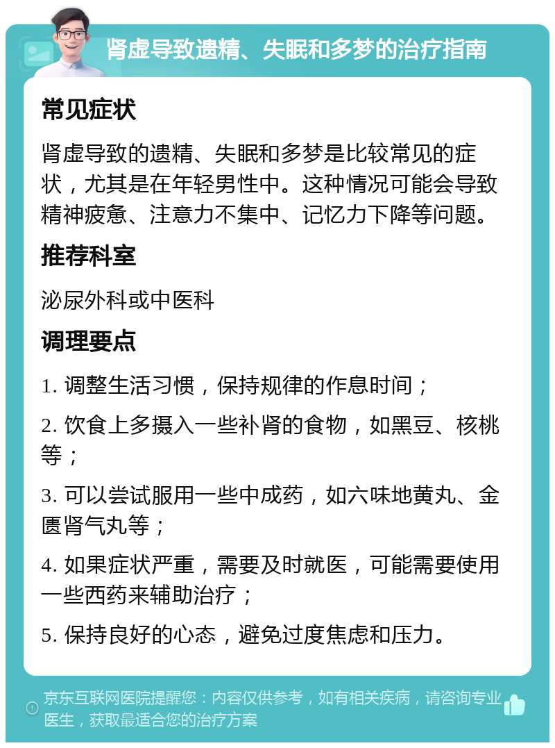 肾虚导致遗精、失眠和多梦的治疗指南 常见症状 肾虚导致的遗精、失眠和多梦是比较常见的症状，尤其是在年轻男性中。这种情况可能会导致精神疲惫、注意力不集中、记忆力下降等问题。 推荐科室 泌尿外科或中医科 调理要点 1. 调整生活习惯，保持规律的作息时间； 2. 饮食上多摄入一些补肾的食物，如黑豆、核桃等； 3. 可以尝试服用一些中成药，如六味地黄丸、金匮肾气丸等； 4. 如果症状严重，需要及时就医，可能需要使用一些西药来辅助治疗； 5. 保持良好的心态，避免过度焦虑和压力。