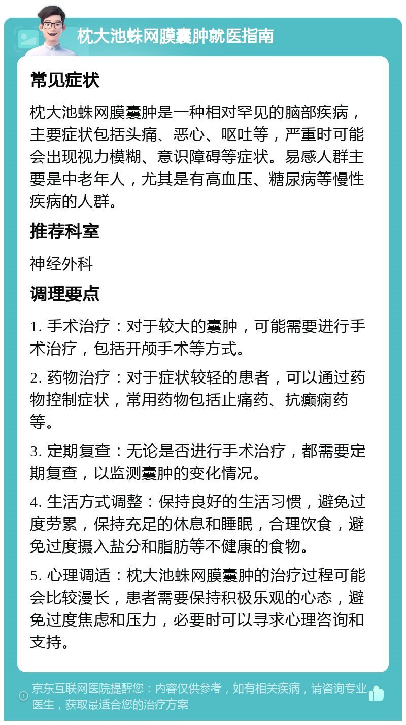 枕大池蛛网膜囊肿就医指南 常见症状 枕大池蛛网膜囊肿是一种相对罕见的脑部疾病，主要症状包括头痛、恶心、呕吐等，严重时可能会出现视力模糊、意识障碍等症状。易感人群主要是中老年人，尤其是有高血压、糖尿病等慢性疾病的人群。 推荐科室 神经外科 调理要点 1. 手术治疗：对于较大的囊肿，可能需要进行手术治疗，包括开颅手术等方式。 2. 药物治疗：对于症状较轻的患者，可以通过药物控制症状，常用药物包括止痛药、抗癫痫药等。 3. 定期复查：无论是否进行手术治疗，都需要定期复查，以监测囊肿的变化情况。 4. 生活方式调整：保持良好的生活习惯，避免过度劳累，保持充足的休息和睡眠，合理饮食，避免过度摄入盐分和脂肪等不健康的食物。 5. 心理调适：枕大池蛛网膜囊肿的治疗过程可能会比较漫长，患者需要保持积极乐观的心态，避免过度焦虑和压力，必要时可以寻求心理咨询和支持。