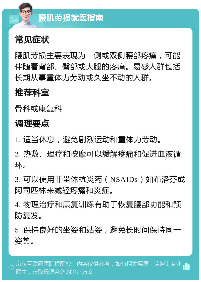 腰肌劳损就医指南 常见症状 腰肌劳损主要表现为一侧或双侧腰部疼痛，可能伴随着背部、臀部或大腿的疼痛。易感人群包括长期从事重体力劳动或久坐不动的人群。 推荐科室 骨科或康复科 调理要点 1. 适当休息，避免剧烈运动和重体力劳动。 2. 热敷、理疗和按摩可以缓解疼痛和促进血液循环。 3. 可以使用非甾体抗炎药（NSAIDs）如布洛芬或阿司匹林来减轻疼痛和炎症。 4. 物理治疗和康复训练有助于恢复腰部功能和预防复发。 5. 保持良好的坐姿和站姿，避免长时间保持同一姿势。