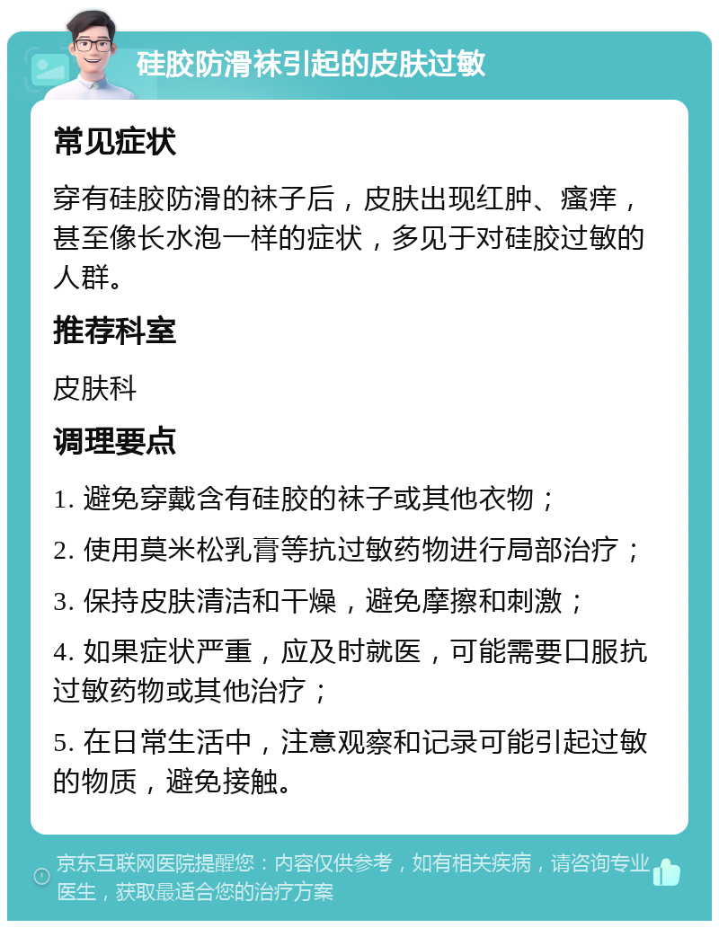 硅胶防滑袜引起的皮肤过敏 常见症状 穿有硅胶防滑的袜子后，皮肤出现红肿、瘙痒，甚至像长水泡一样的症状，多见于对硅胶过敏的人群。 推荐科室 皮肤科 调理要点 1. 避免穿戴含有硅胶的袜子或其他衣物； 2. 使用莫米松乳膏等抗过敏药物进行局部治疗； 3. 保持皮肤清洁和干燥，避免摩擦和刺激； 4. 如果症状严重，应及时就医，可能需要口服抗过敏药物或其他治疗； 5. 在日常生活中，注意观察和记录可能引起过敏的物质，避免接触。