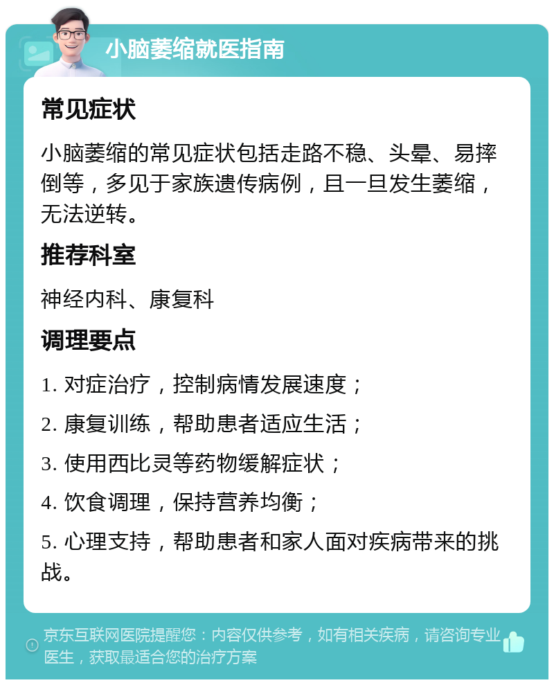 小脑萎缩就医指南 常见症状 小脑萎缩的常见症状包括走路不稳、头晕、易摔倒等，多见于家族遗传病例，且一旦发生萎缩，无法逆转。 推荐科室 神经内科、康复科 调理要点 1. 对症治疗，控制病情发展速度； 2. 康复训练，帮助患者适应生活； 3. 使用西比灵等药物缓解症状； 4. 饮食调理，保持营养均衡； 5. 心理支持，帮助患者和家人面对疾病带来的挑战。