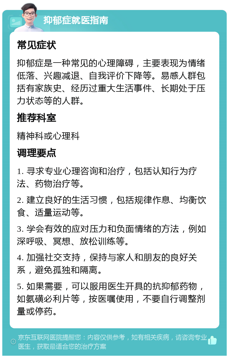 抑郁症就医指南 常见症状 抑郁症是一种常见的心理障碍，主要表现为情绪低落、兴趣减退、自我评价下降等。易感人群包括有家族史、经历过重大生活事件、长期处于压力状态等的人群。 推荐科室 精神科或心理科 调理要点 1. 寻求专业心理咨询和治疗，包括认知行为疗法、药物治疗等。 2. 建立良好的生活习惯，包括规律作息、均衡饮食、适量运动等。 3. 学会有效的应对压力和负面情绪的方法，例如深呼吸、冥想、放松训练等。 4. 加强社交支持，保持与家人和朋友的良好关系，避免孤独和隔离。 5. 如果需要，可以服用医生开具的抗抑郁药物，如氨磺必利片等，按医嘱使用，不要自行调整剂量或停药。