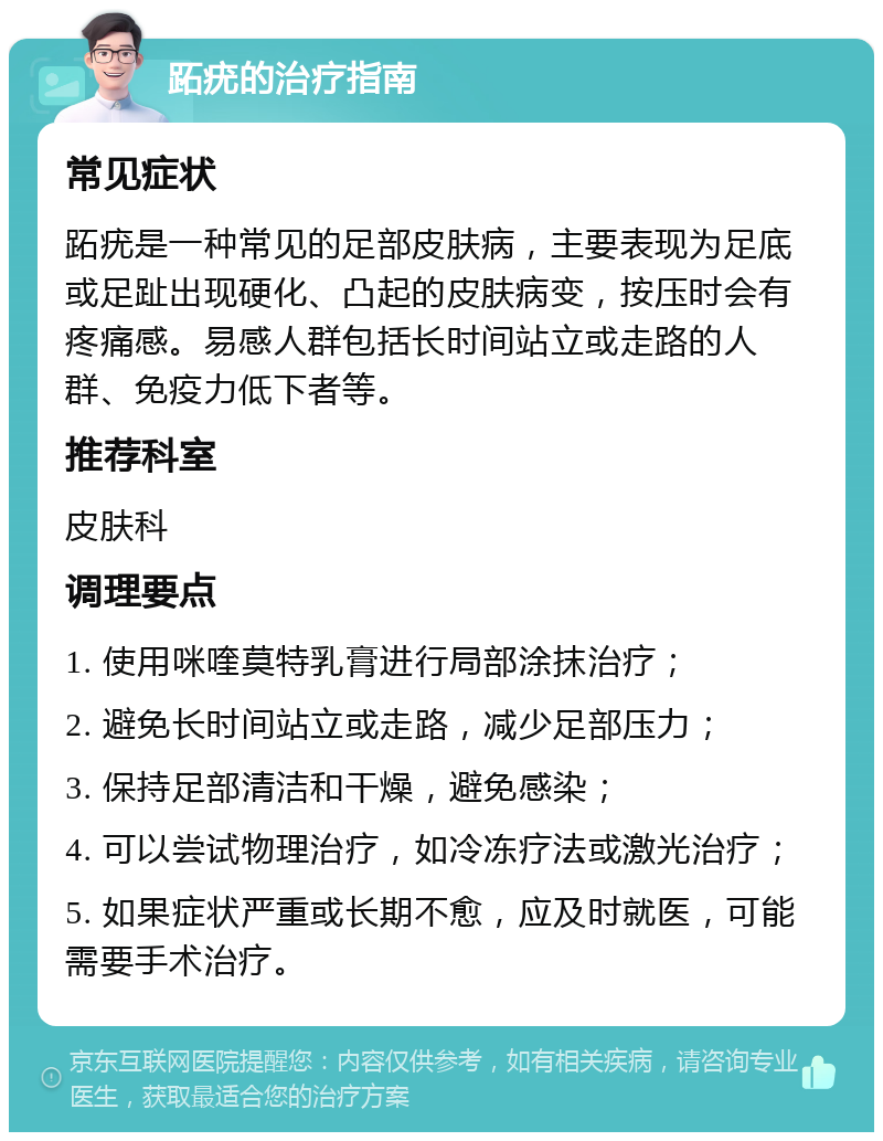 跖疣的治疗指南 常见症状 跖疣是一种常见的足部皮肤病，主要表现为足底或足趾出现硬化、凸起的皮肤病变，按压时会有疼痛感。易感人群包括长时间站立或走路的人群、免疫力低下者等。 推荐科室 皮肤科 调理要点 1. 使用咪喹莫特乳膏进行局部涂抹治疗； 2. 避免长时间站立或走路，减少足部压力； 3. 保持足部清洁和干燥，避免感染； 4. 可以尝试物理治疗，如冷冻疗法或激光治疗； 5. 如果症状严重或长期不愈，应及时就医，可能需要手术治疗。