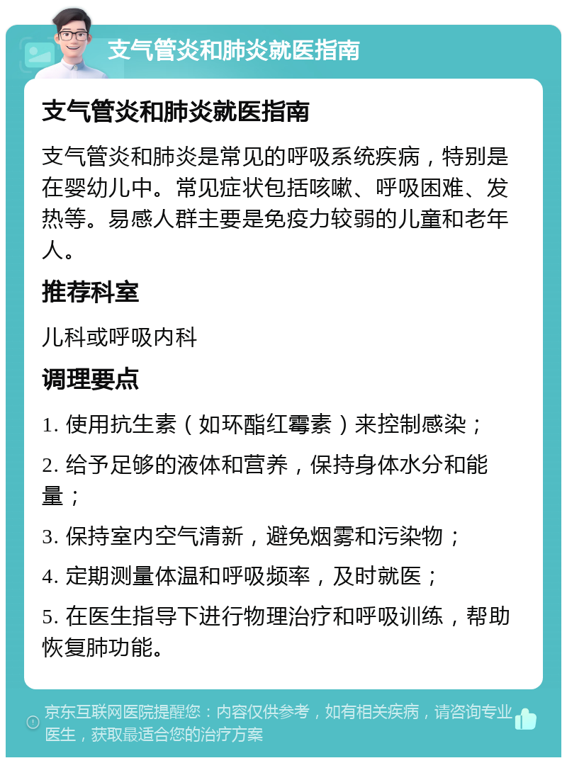 支气管炎和肺炎就医指南 支气管炎和肺炎就医指南 支气管炎和肺炎是常见的呼吸系统疾病，特别是在婴幼儿中。常见症状包括咳嗽、呼吸困难、发热等。易感人群主要是免疫力较弱的儿童和老年人。 推荐科室 儿科或呼吸内科 调理要点 1. 使用抗生素（如环酯红霉素）来控制感染； 2. 给予足够的液体和营养，保持身体水分和能量； 3. 保持室内空气清新，避免烟雾和污染物； 4. 定期测量体温和呼吸频率，及时就医； 5. 在医生指导下进行物理治疗和呼吸训练，帮助恢复肺功能。