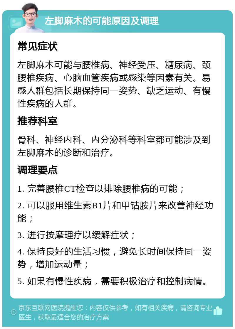 左脚麻木的可能原因及调理 常见症状 左脚麻木可能与腰椎病、神经受压、糖尿病、颈腰椎疾病、心脑血管疾病或感染等因素有关。易感人群包括长期保持同一姿势、缺乏运动、有慢性疾病的人群。 推荐科室 骨科、神经内科、内分泌科等科室都可能涉及到左脚麻木的诊断和治疗。 调理要点 1. 完善腰椎CT检查以排除腰椎病的可能； 2. 可以服用维生素B1片和甲钴胺片来改善神经功能； 3. 进行按摩理疗以缓解症状； 4. 保持良好的生活习惯，避免长时间保持同一姿势，增加运动量； 5. 如果有慢性疾病，需要积极治疗和控制病情。