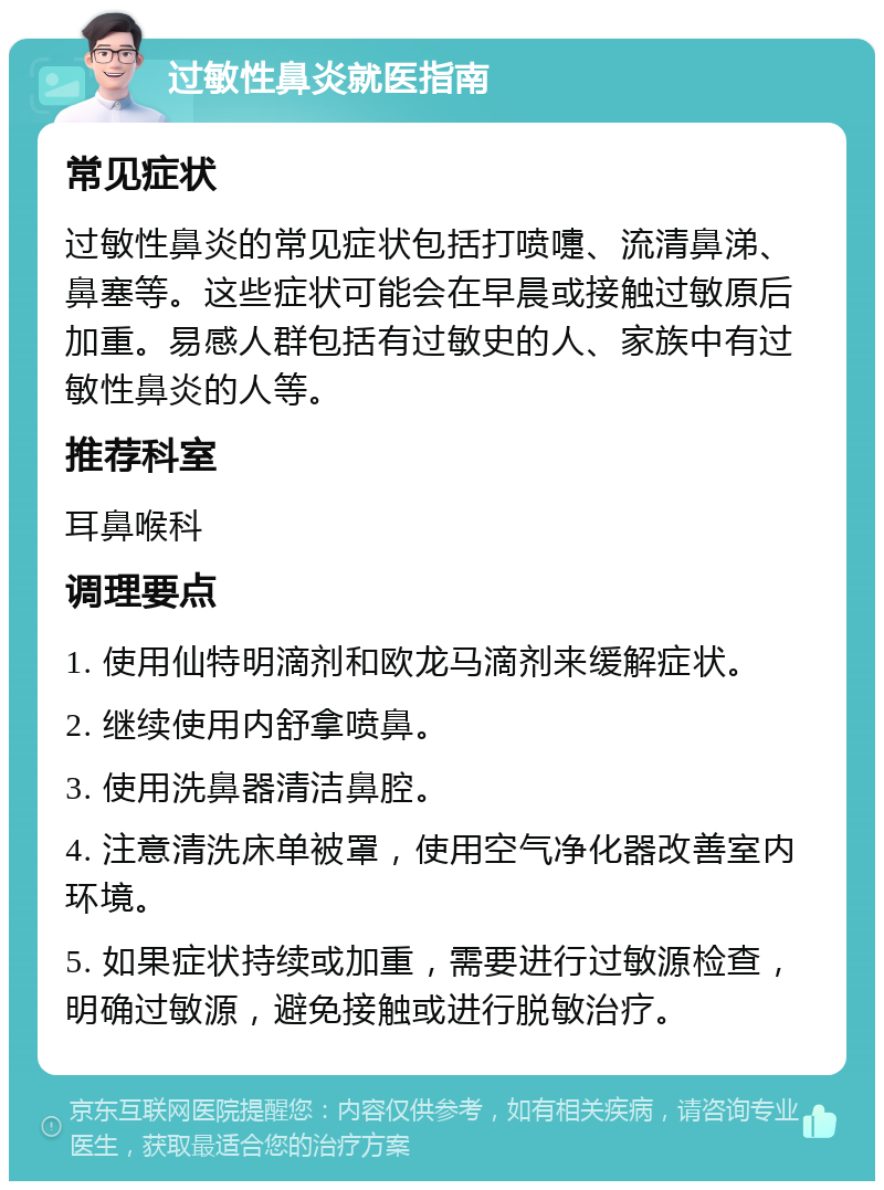 过敏性鼻炎就医指南 常见症状 过敏性鼻炎的常见症状包括打喷嚏、流清鼻涕、鼻塞等。这些症状可能会在早晨或接触过敏原后加重。易感人群包括有过敏史的人、家族中有过敏性鼻炎的人等。 推荐科室 耳鼻喉科 调理要点 1. 使用仙特明滴剂和欧龙马滴剂来缓解症状。 2. 继续使用内舒拿喷鼻。 3. 使用洗鼻器清洁鼻腔。 4. 注意清洗床单被罩，使用空气净化器改善室内环境。 5. 如果症状持续或加重，需要进行过敏源检查，明确过敏源，避免接触或进行脱敏治疗。