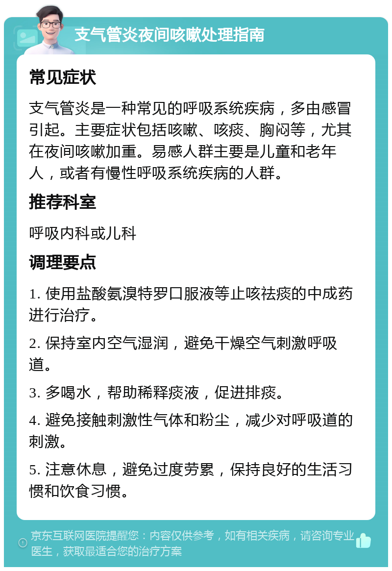 支气管炎夜间咳嗽处理指南 常见症状 支气管炎是一种常见的呼吸系统疾病，多由感冒引起。主要症状包括咳嗽、咳痰、胸闷等，尤其在夜间咳嗽加重。易感人群主要是儿童和老年人，或者有慢性呼吸系统疾病的人群。 推荐科室 呼吸内科或儿科 调理要点 1. 使用盐酸氨溴特罗口服液等止咳祛痰的中成药进行治疗。 2. 保持室内空气湿润，避免干燥空气刺激呼吸道。 3. 多喝水，帮助稀释痰液，促进排痰。 4. 避免接触刺激性气体和粉尘，减少对呼吸道的刺激。 5. 注意休息，避免过度劳累，保持良好的生活习惯和饮食习惯。