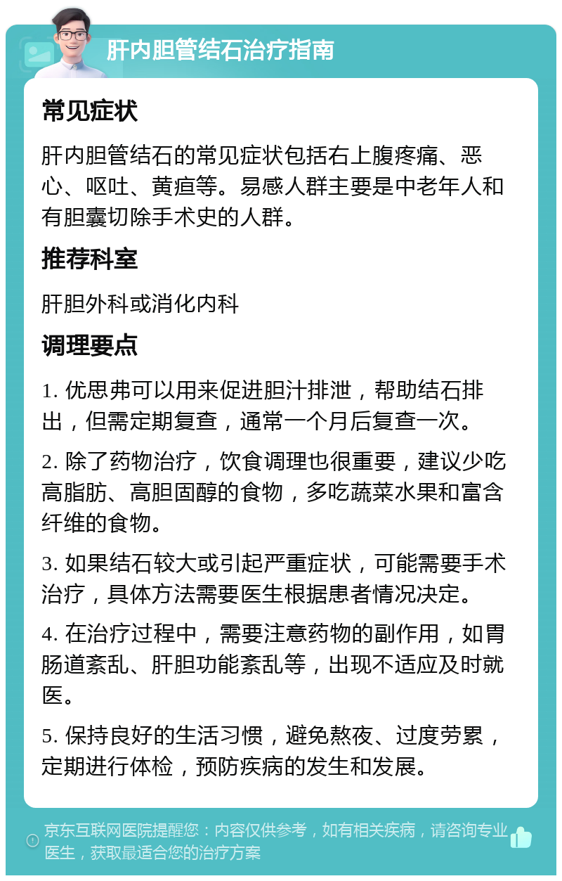 肝内胆管结石治疗指南 常见症状 肝内胆管结石的常见症状包括右上腹疼痛、恶心、呕吐、黄疸等。易感人群主要是中老年人和有胆囊切除手术史的人群。 推荐科室 肝胆外科或消化内科 调理要点 1. 优思弗可以用来促进胆汁排泄，帮助结石排出，但需定期复查，通常一个月后复查一次。 2. 除了药物治疗，饮食调理也很重要，建议少吃高脂肪、高胆固醇的食物，多吃蔬菜水果和富含纤维的食物。 3. 如果结石较大或引起严重症状，可能需要手术治疗，具体方法需要医生根据患者情况决定。 4. 在治疗过程中，需要注意药物的副作用，如胃肠道紊乱、肝胆功能紊乱等，出现不适应及时就医。 5. 保持良好的生活习惯，避免熬夜、过度劳累，定期进行体检，预防疾病的发生和发展。