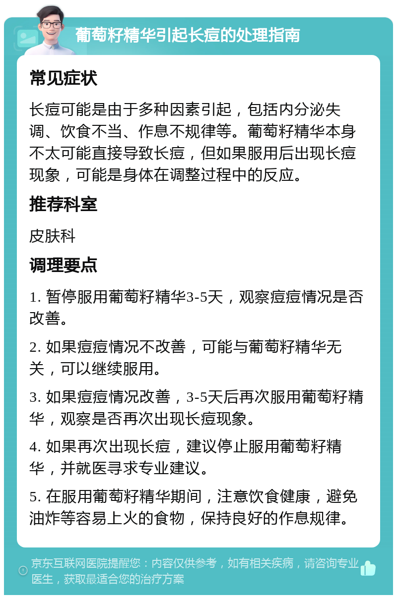 葡萄籽精华引起长痘的处理指南 常见症状 长痘可能是由于多种因素引起，包括内分泌失调、饮食不当、作息不规律等。葡萄籽精华本身不太可能直接导致长痘，但如果服用后出现长痘现象，可能是身体在调整过程中的反应。 推荐科室 皮肤科 调理要点 1. 暂停服用葡萄籽精华3-5天，观察痘痘情况是否改善。 2. 如果痘痘情况不改善，可能与葡萄籽精华无关，可以继续服用。 3. 如果痘痘情况改善，3-5天后再次服用葡萄籽精华，观察是否再次出现长痘现象。 4. 如果再次出现长痘，建议停止服用葡萄籽精华，并就医寻求专业建议。 5. 在服用葡萄籽精华期间，注意饮食健康，避免油炸等容易上火的食物，保持良好的作息规律。